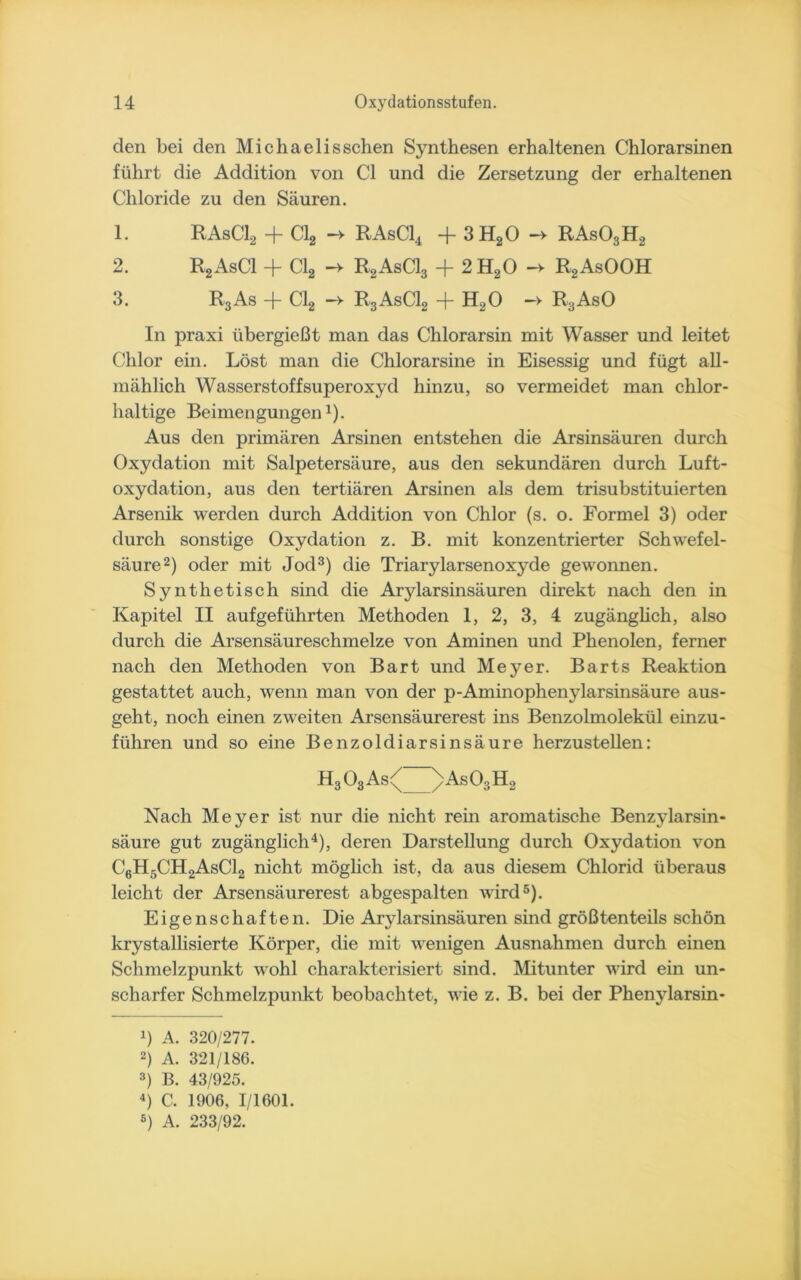 den bei den Michaelisschen Synthesen erhaltenen Chlorarsinen führt die Addition von CI und die Zersetzung der erhaltenen Chloride zu den Säuren. 1. RAsC12 + Cl2 -v RAsC14 + 3H20 -> RAs03H2 2. R2AsC1 + Cl2 -v R2AsC13 + 2H20 -> R2AsOOH 3. R3As + Cl2 -v R3AsC12 + H20 -> R3AsO In praxi übergießt man das Chlorarsin mit Wasser und leitet Chlor ein. Löst man die Chlorarsine in Eisessig und fügt all- mählich Wasserstoffsuperoxyd hinzu, so vermeidet man chlor- haltige Beimengungen1). Aus den primären Arsinen entstehen die Arsinsäuren durch Oxydation mit Salpetersäure, aus den sekundären durch Luft- oxydation, aus den tertiären Arsinen als dem trisubstituierten Arsenik werden durch Addition von Chlor (s. o. Formel 3) oder durch sonstige Oxydation z. B. mit konzentrierter Schwefel- säure2) oder mit Jod3) die Triarylarsenoxyde gewonnen. Synthetisch sind die Arylarsinsäuren direkt nach den in Kapitel II aufgeführten Methoden 1, 2, 3, 4 zugänglich, also durch die Arsensäureschmelze von Aminen und Phenolen, ferner nach den Methoden von Bart und Meyer. Barts Reaktion gestattet auch, wenn man von der p-Aminophenylarsinsäure aus- geht, noch einen zweiten Arsensäurerest ins Benzolmolekül einzu- führen und so eine Benzoldiarsinsäure herzustellen: h3o3a<^>asosh. Nach Meyer ist nur die nicht rein aromatische Benzylarsin- säure gut zugänglich4), deren Darstellung durch Oxydation von C6H5CH2AsC12 nicht möglich ist, da aus diesem Chlorid überaus leicht der Arsensäurerest abgespalten wird5). Eigenschaften. Die Arylarsinsäuren sind größtenteils schön krystallisierte Körper, die mit wenigen Ausnahmen durch einen Schmelzpunkt wohl charakterisiert sind. Mitunter wird ein un- scharfer Schmelzpunkt beobachtet, wie z. B. bei der Pheny larsin- *) A. 320/277. 2) A. 321/186. 3) B. 43/925. 4) C. 1906, 1/1601. 6) A. 233/92.