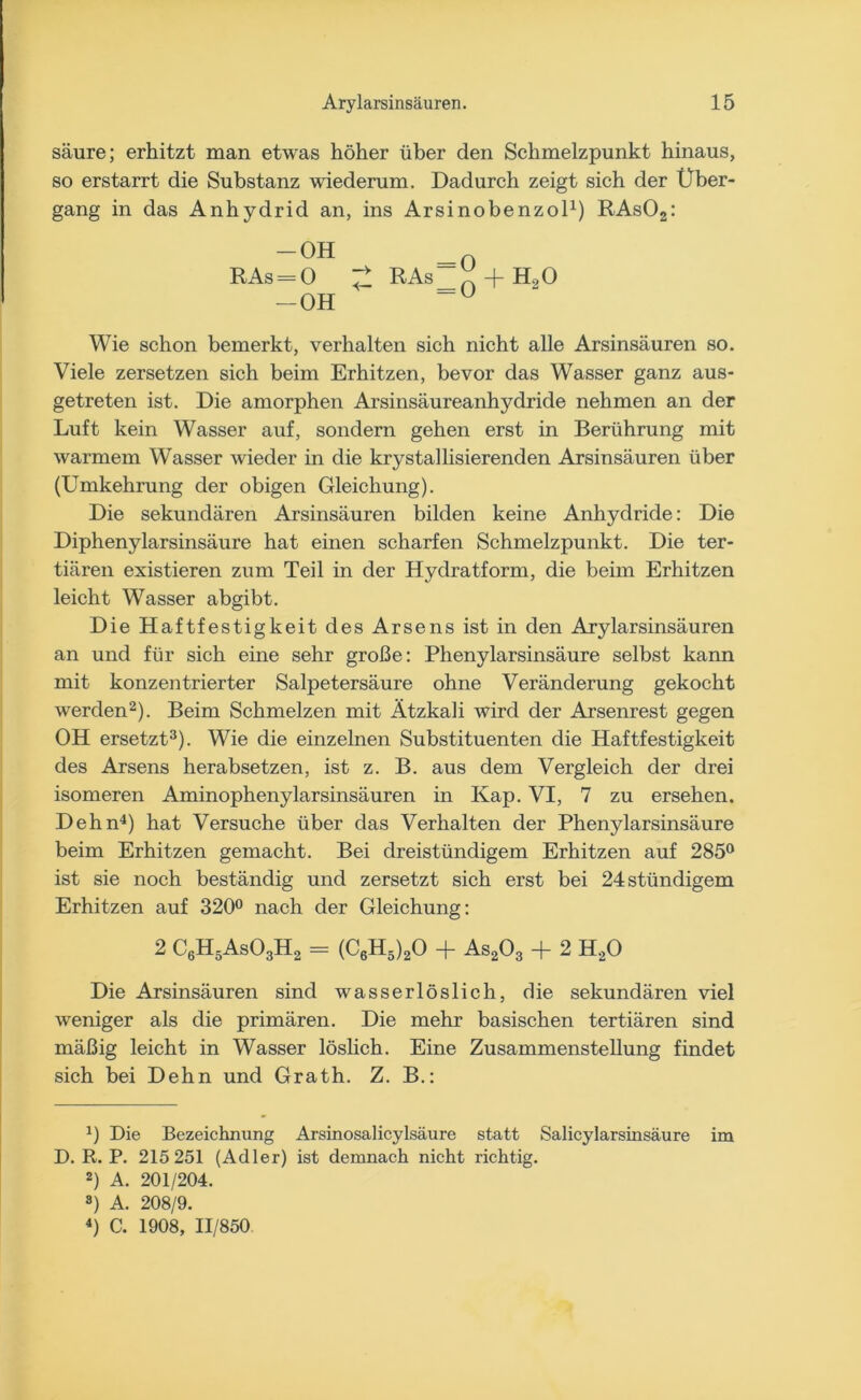 säure; erhitzt man etwas höher über den Schmelzpunkt hinaus, so erstarrt die Substanz wiederum. Dadurch zeigt sich der Über- gang in das Anhydrid an, ins Arsinobenzol1) RAs02: “0H _ =o RAs-0 £ RAs ^ + BUO — OH “U Wie schon bemerkt, verhalten sich nicht alle Arsinsäuren so. Viele zersetzen sich beim Erhitzen, bevor das Wasser ganz aus- getreten ist. Die amorphen Arsinsäureanhydride nehmen an der Luft kein Wasser auf, sondern gehen erst in Berührung mit warmem Wasser wieder in die krystallisierenden Arsinsäuren über (Umkehrung der obigen Gleichung). Die sekundären Arsinsäuren bilden keine Anhydride: Die Diphenylarsinsäure hat einen scharfen Schmelzpunkt. Die ter- tiären existieren zum Teil in der Hydratform, die beim Erhitzen leicht Wasser abgibt. Die Haftfestigkeit des Arsens ist in den Arylarsinsäuren an und für sich eine sehr große: Phenylarsinsäure selbst kann mit konzentrierter Salpetersäure ohne Veränderung gekocht werden2). Beim Schmelzen mit Ätzkali wird der Arsenrest gegen OH ersetzt3). Wie die einzelnen Substituenten die Haftfestigkeit des Arsens herabsetzen, ist z. B. aus dem Vergleich der drei isomeren Aminophenylarsinsäuren in Kap. VI, 7 zu ersehen. Dehn4) hat Versuche über das Verhalten der Phenylarsinsäure beim Erhitzen gemacht. Bei dreistündigem Erhitzen auf 285° ist sie noch beständig und zersetzt sich erst bei 24stündigem Erhitzen auf 320° nach der Gleichung: 2 C6H5As03H2 = (C6H5)20 + As203 + 2 H20 Die Arsinsäuren sind wasserlöslich, die sekundären viel weniger als die primären. Die mehr basischen tertiären sind mäßig leicht in Wasser löslich. Eine Zusammenstellung findet sich bei Dehn und Grath. Z. B.: *) Die Bezeichnung Arsinosalicylsäure statt Salicylarsinsäure im D. R. P. 215 251 (Adler) ist demnach nicht richtig. 2) A. 201/204. 3) A. 208/9. 4) C. 1908, 11/850