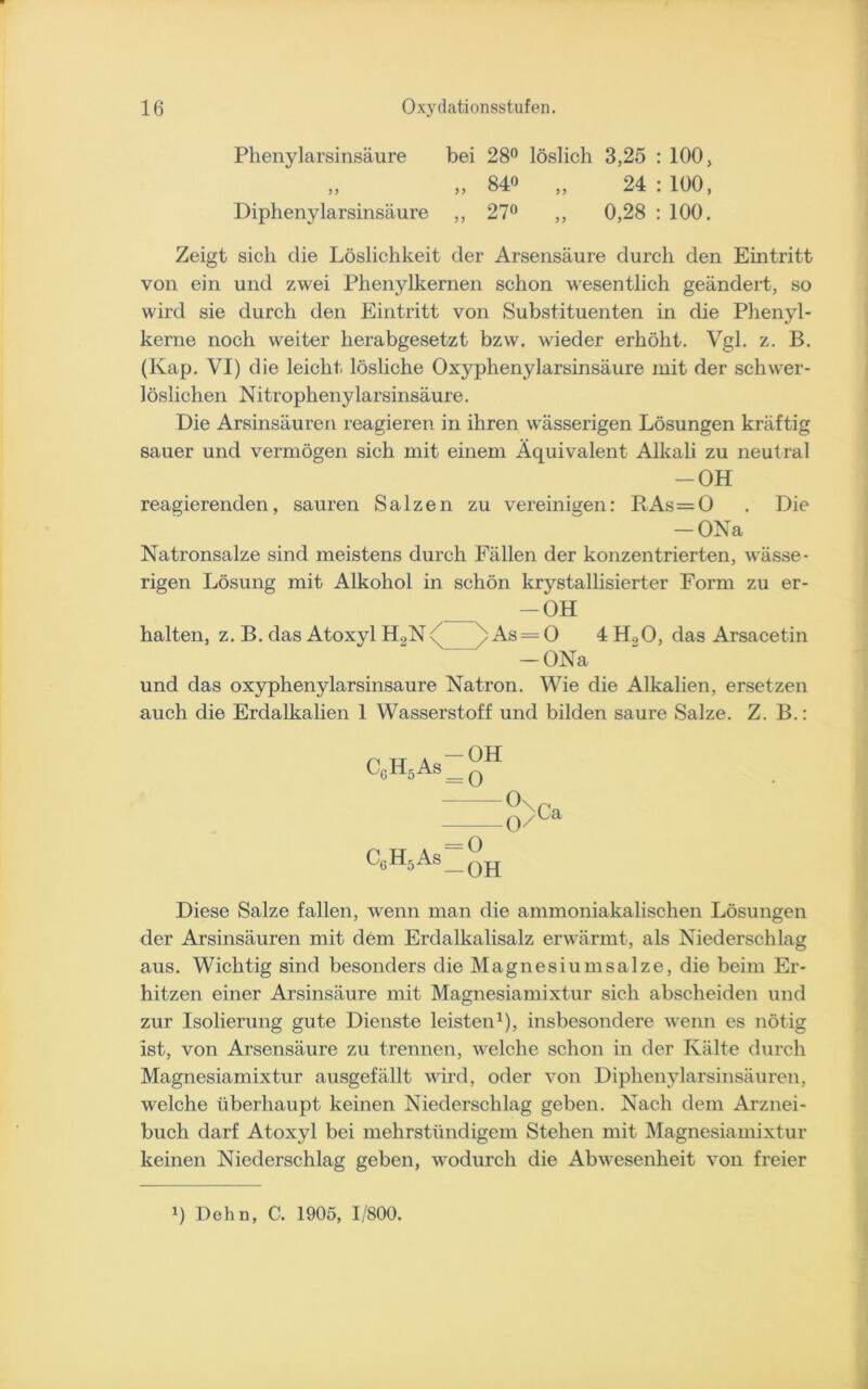 Phenylarsinsäure bei 28° löslich 3,25 : 100, „ „ 840 „ 24:100, Diphenylarsinsäure ,, 27° ,, 0,28 : 100. Zeigt sich che Löslichkeit der Arsensäure durch den Eintritt von ein und zwei Phenylkernen schon wesentlich geändert, so wird sie durch den Eintritt von Substituenten in die Phenyl- kerne noch weiter herabgesetzt bzw. wieder erhöht. Vgl. z. B. (Kap. VI) die leicht lösliche Oxyphenylarsinsäure mit der schwer- löslichen Nitrophenylarsinsäure. Die Arsinsäureri reagieren in ihren wässerigen Lösungen kräftig sauer und vermögen sich mit einem Äquivalent Alkali zu neutral -OH reagierenden, sauren Salzen zu vereinigen: RAs = 0 . Die — ONa Natronsalze sind meistens durch Fällen der konzentrierten, wässe- rigen Lösung mit Alkohol in schön krystalhsierter Form zu er- -OH halten, z. B. das Atoxyl H2N < As = O 4 H.,O, das Arsacetin -ONa und das oxyphenylarsinsäure Natron. Wie die Alkalien, ersetzen auch die Erdalkalien 1 Wasserstoff und bilden saure Salze. Z. B.: ^6^5 As __ q Ox -0/ Ca CgH5As -O -OH Diese Salze fallen, wenn man die ammoniakalischen Lösungen der Arsinsäuren mit dem Erdalkalisalz erwärmt, als Niederschlag aus. Wichtig sind besonders die Magnesiumsalze, die beim Er- hitzen einer Arsinsäure mit Magnesiamixtur sich abscheiden und zur Isolierung gute Dienste leisten1), insbesondere wenn es nötig ist, von Arsensäure zu trennen, welche schon in der Kälte durch Magnesiamixtur ausgefällt wird, oder von Diplienylarsinsäuren, welche überhaupt keinen Niederschlag geben. Nach dem Arznei- buch darf Atoxyl bei mehrstündigem Stehen mit Magnesiamixtur keinen Niederschlag geben, wodurch die Abwesenheit von freier q Dehn, C. 1905, 1/800.