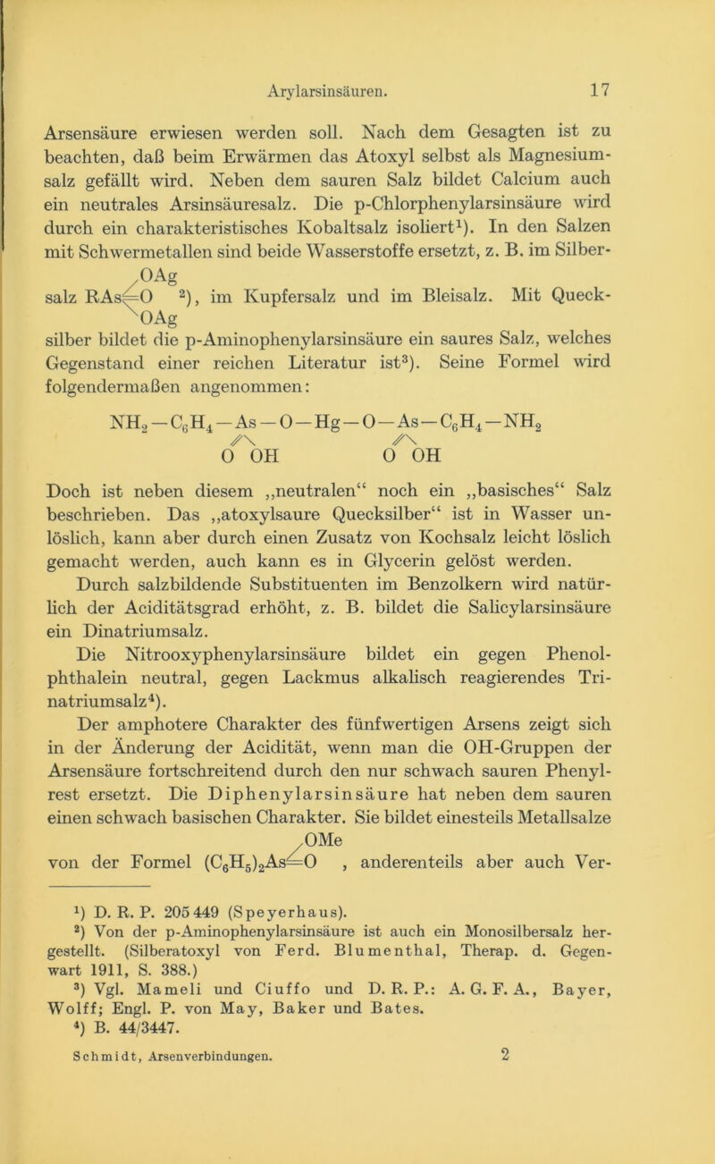 Arsensäure erwiesen werden soll. Nach dem Gesagten ist zu beachten, daß beim Erwärmen das Atoxyl selbst als Magnesium- salz gefällt wird. Neben dem sauren Salz bildet Calcium auch ein neutrales Arsinsäuresalz. Die p-Chlorphenylarsinsäure wird durch ein charakteristisches Kobaltsalz isoliert1). In den Salzen mit Schwermetallen sind beide Wasserstoffe ersetzt, z. B. im Silber- /0AS salz RAs|=0 2), im Kupfersalz und im Bleisalz. Mit Queck- X°Ag silber bildet die p-Aminophenylarsinsäure ein saures Salz, welches Gegenstand einer reichen Literatur ist3). Seine Formel wird folgendermaßen angenommen: NH, - C6 H4 - As - 0 - Hg - 0 - As - C6 H.4 - NH, ✓\ y\ 0 OH 0 OH Doch ist neben diesem „neutralen“ noch ein „basisches“ Salz beschrieben. Das „atoxylsaure Quecksilber“ ist in Wasser un- löslich, kann aber durch einen Zusatz von Kochsalz leicht löslich gemacht werden, auch kann es in Glycerin gelöst werden. Durch salzbildende Substituenten im Benzolkern wird natür- lich der Aciditätsgrad erhöht, z. B. bildet die Salicylarsinsäure ein Dinatriumsalz. Die Nitrooxyphenylarsinsäure bildet ein gegen Phenol- phthalein neutral, gegen Lackmus alkalisch reagierendes Tri- natriumsalz4). Der amphotere Charakter des fünfwertigen Arsens zeigt sich in der Änderung der Acidität, wenn man die OH-Gruppen der Arsensäure fortschreitend durch den nur schwach sauren Phenyl- rest ersetzt. Die Diphenylarsinsäure hat neben dem sauren einen schwach basischen Charakter. Sie bildet einesteils Metallsalze OMe von der Formel (C6H5)2As—0 , anderenteils aber auch Ver- *) D. R. P. 205449 (Speyerhaus). 2) Von der p-Aminophenylarsinsäure ist auch ein Monosilbersalz her- gestellt. (Silberatoxyl von Ferd. Blumenthal, Therap. d. Gegen- wart 1911, S. 388.) 3) Vgl. Mameli und Ciuffo und D. R. P.: A. G. F. A., Bayer, Wolff; Engl. P. von May, Baker und Bates. 4) B. 44/3447. Schmidt, Arsenverbindungen. 2