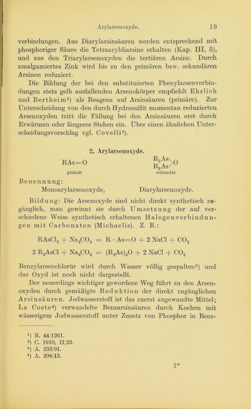 Verbindungen. Aus Diarylarsinsäuren werden entsprechend mit phosphoriger Säure die Tetraaryldiarsine erhalten (Kap. III, 5), und aus den Triarylarsenoxyden die tertiären Arsine. Durch amalgamiertes Zink wird bis zu den primären bzw. sekundären Arsinen reduziert. Die Bildung der bei den substituierten Phenylarsen Verbin- dungen stets gelb ausfallenden Arsenokörper empfiehlt Ehrlich und Bertheim1) als Reagens auf Arsinsäuren (primäre). Zur Unterscheidung von den durch Hydrosulfit momentan reduzierten Arsenoxyden tritt die Fällung bei den Arsinsäuren erst durch Erwärmen oder längeres Stehen ein. Uber einen ähnlichen Unter- scheidungsvorschlag vgl. Covelli2). 2. Arylarsenoxyde. RAs = 0 SL’fS/0 R2As/ primär sekundär Benennung: Monoarylarsenoxyde, Diarylarsenoxyde. Bildung: Die Arsenoxyde sind nicht direkt synthetisch zu- gänglich, man gewinnt sie durch Umsetzung der auf ver- schiedene Weise synthetisch erhaltenen Halogen verbin dün- gen mit Carbonaten (Michaelis). Z. B.: RAsC12 + Na2C03 = R • As=0 + 2 NaCl + CO, 2 R2AsC1 + Na2C03 = (R2As)20 + 2 NaCl + C02 Benzylarsenchlorür wird durch Wasser völlig gespalten3) und das Oxyd ist noch nicht dargestellt. Der neuerdings wichtiger gewordene Weg führt zu den Arsen- oxyden durch gemäßigte Reduktion der direkt zugänglichen Arsinsäuren. Jodwasserstoff ist das zuerst angewandte Mittel; La Coste4) verwandelte Benzarsinsäuren durch Kochen mit wässerigem Jodwasserstoff unter Zusatz von Phosphor in Benz- 4) B. 44/1261. 2) C. 1910, 11/23. 3) A. 233/91. 4) A. 208/13. 2 *