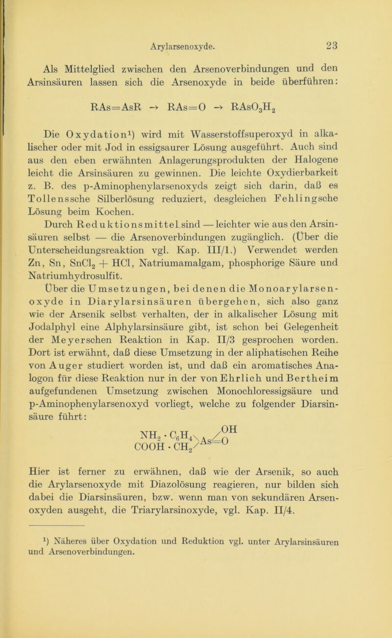 Als Mittelglied zwischen den Arsenoverbindungen und den Arsinsäuren lassen sich die Arsenoxyde in beide überführen: RAs=AsR —> RAs=0 -> RAs03H2 Die Oxydation1) wird mit Wasserstoffsuperoxyd in alka- lischer oder mit Jod in essigsaurer Lösung ausgeführt. Auch sind aus den eben erwähnten Anlagerungsprodukten der Halogene leicht die Arsinsäuren zu gewinnen. Die leichte Oxydierbarkeit z. B. des p-Aminophenylarsenoxyds zeigt sich darin, daß es Tolle ns sehe Silberlösung reduziert, desgleichen Fehlingsche Lösung beim Kochen. Durch Reduktionsmittel sind — leichter wie aus den Arsin - säuren selbst — die Arsenoverbindungen zugänglich. (Über die Unterscheidungsreaktion vgl. Kap. III/l.) Verwendet werden Zn, Sn, SnCl2 + HCl, Natriumamalgam, phosphorige Säure und Natriumhydrosulf it. Über die Umsetzungen, bei denen die Monoarylarsen- oxyde in Diarylarsinsäuren übergehen, sich also ganz wie der Arsenik selbst verhalten, der in alkalischer Lösung mit Jodalphyl eine Alphylarsinsäure gibt, ist schon bei Gelegenheit der Meyersehen Reaktion in Kap. II/3 gesprochen worden. Dort ist erwähnt, daß diese Umsetzung in der aliphatischen Reihe von Auger studiert worden ist, und daß ein aromatisches Ana- logon für diese Reaktion nur in der von Ehrlich undBertheim auf gefundenen Umsetzung zwischen Monochloressigsäure und p-Aminophenylarsenoxyd vorliegt, welche zu folgender Diarsin- säure führt: nh3 • ceH4X a/°h COOH /AS~~U CH2^ Hier ist ferner zu erwähnen, daß wie der Arsenik, so auch die Arylarsenoxyde mit Diazolösung reagieren, nur bilden sich dabei die Diarsinsäuren, bzw. wenn man von sekundären Arsen- oxyden ausgeht, die Triarylarsinoxyde, vgl. Kap. II/4. *) Näheres über Oxydation und Reduktion vgl. unter Arylarsinsäuren und Arsenoverbindungen.