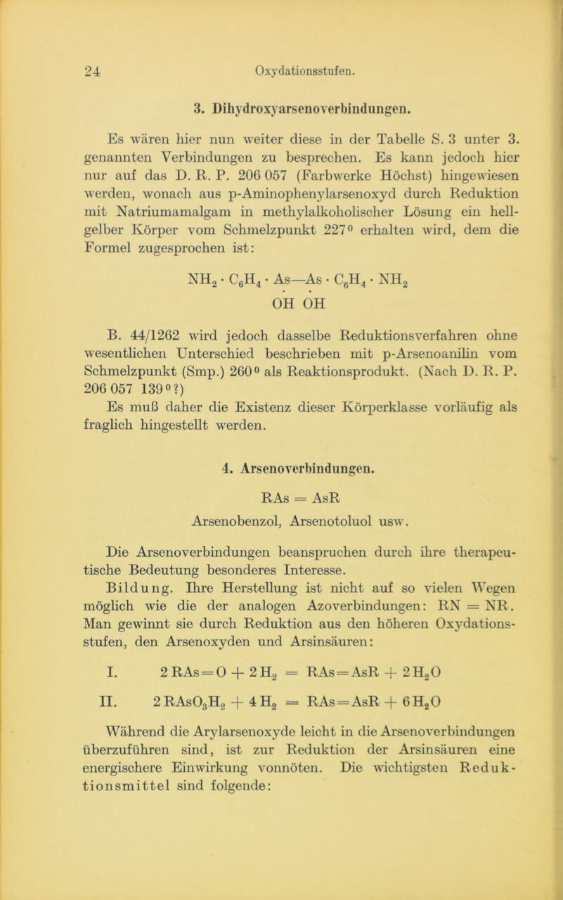 3. Dihydroxyarseiioverbindungen. Es wären hier nun weiter diese in der Tabelle S. 3 unter 3. genannten Verbindungen zu besprechen. Es kann jedoch hier nur auf das D. R. P. 206 057 (Farbwerke Höchst) hingewiesen werden, wonach aus p-Aminophenjdarsenoxyd durch Reduktion mit Natriumamalgam in methylalkoholischer Lösung ein hell- gelber Körper vom Schmelzpunkt 227° erhalten wird, dem die Formel zugesprochen ist: NH2 • C6H4 • As—As • C6H4 • NH2 OH OH B. 44/1262 wird jedoch dasselbe Reduktionsverfahren ohne wesentlichen Unterschied beschrieben mit p-Arsenoanilin vom Schmelzpunkt (Smp.) 260° als Reaktionsprodukt. (Nach D. R. P. 206 057 139°?) Es muß daher die Existenz dieser Körperklasse vorläufig als fraglich hingestellt werden. 4. Arsenoverbindungen. RAs = AsR Arsenobenzol, Arsenotoluol usw. Die Arsenoverbindungen beanspruchen durch ihre therapeu- tische Bedeutung besonderes Interesse. Bildung. Ihre Herstellung ist nicht auf so vielen Wegen möglich wie die der analogen Azoverbindungen: RN = NR. Man gewinnt sie durch Reduktion aus den höheren Oxydations- stufen, den Arsenoxyden und Arsinsäuren: I. 2 RAs = 0 + 2 H2 - RAs = AsR + 2 HaO II. 2RAs03H2 -f 4H2 = RAs = AsR + 6H20 Während die Arylarsenoxj^de leicht in die Arsenoverbindungen überzuführen sind, ist zur Reduktion der Arsinsäuren eine energischere Einwirkung vonnöten. Die wichtigsten Reduk- tionsmittel sind folgende: