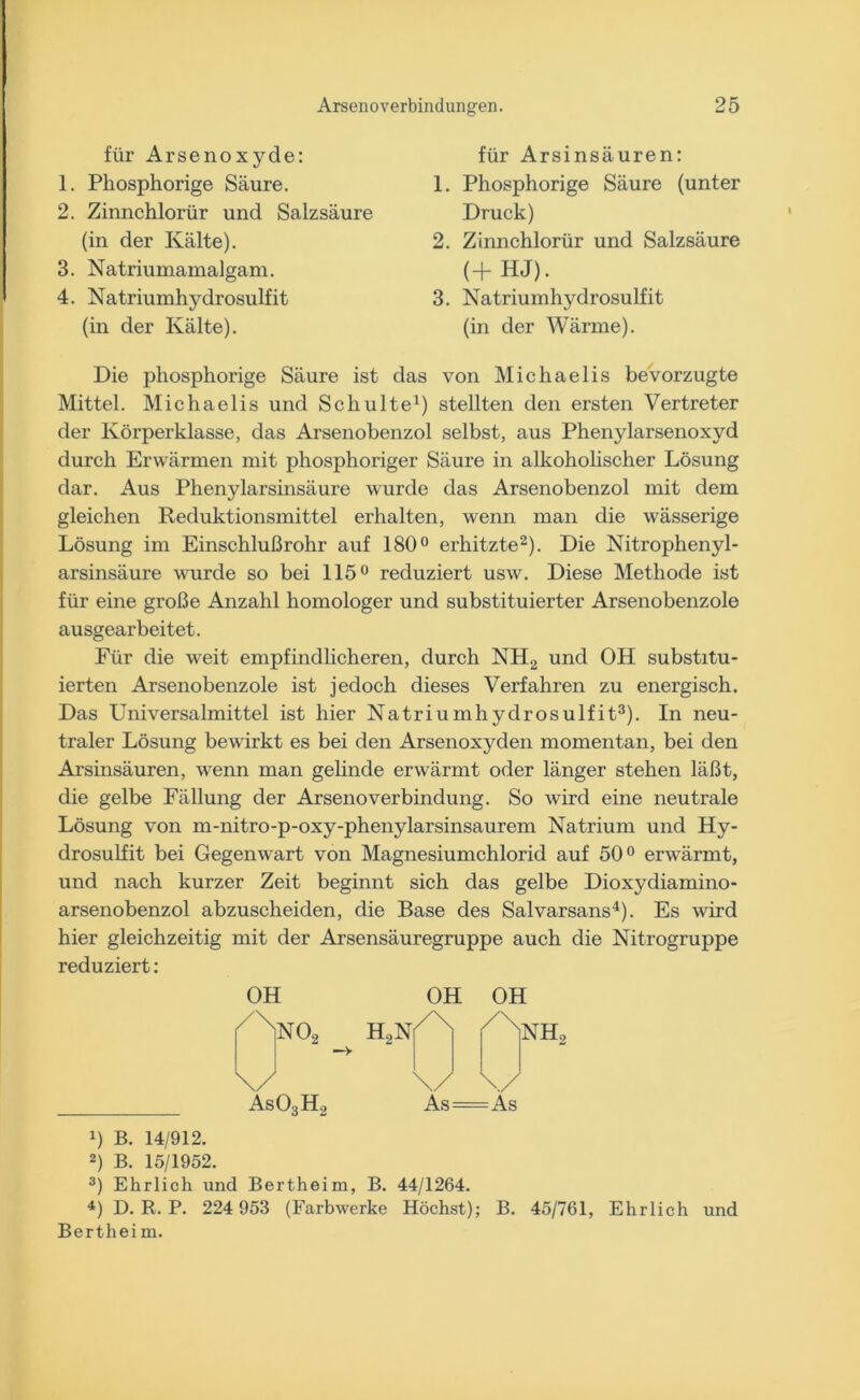 für Arsenoxyde: 1. Phosphorige Säure. 2. Zinnchlorür und Salzsäure (in der Kälte). 3. Natriumamalgam. 4. Natriumhydrosulfit (in der Kälte). für Arsinsäuren: 1. Phosphorige Säure (unter Druck) 2. Zinnchlorür und Salzsäure (+HJ). 3. Natriumhydrosulfit (in der Wärme). Die phosphorige Säure ist das von Michaelis bevorzugte Mittel. Michaelis und Schulte1) stellten den ersten Vertreter der Körperklasse, das Arsenobenzol selbst, aus Phenylarsenoxyd durch Erwärmen mit phosphoriger Säure in alkoholischer Lösung dar. Aus Phenylarsinsäure wurde das Arsenobenzol mit dem gleichen Reduktionsmittel erhalten, wenn man die wässerige Lösung im Einschlußrohr auf 180° erhitzte2). Die Nitrophenyl- arsinsäure wurde so bei 115° reduziert usw. Diese Methode ist für eine große Anzahl homologer und substituierter Arsenobenzole ausgearbeitet. Für die weit empfindlicheren, durch NH2 und OH substitu- ierten Arsenobenzole ist jedoch dieses Verfahren zu energisch. Das Universalmittel ist hier Natriumhydrosulfit3). In neu- traler Lösung bewirkt es bei den Arsenoxyden momentan, bei den Arsinsäuren, wenn man gelinde erwärmt oder länger stehen läßt, die gelbe Fällung der ArsenoVerbindung. So wird eine neutrale Lösung von m-nitro-p-oxy-phenylarsinsaurem Natrium und Hy- drosulfit bei Gegenwart von Magnesiumchlorid auf 50° erwärmt, und nach kurzer Zeit beginnt sich das gelbe Dioxydiamino- arsenobenzol abzuscheiden, die Base des Salvarsans4). Es wird hier gleichzeitig mit der Arsensäuregruppe auch die Nitrogruppe reduziert: OH As03H2 H0N OH /\ OH NH2 As=As !) B. 14/912. 2) B. 15/1952. 3) Ehrlich und Bertheim, B. 44/1264. 4) D. R. P. 224 953 (Farbwerke Höchst); B. 45/761, Ehrlich und Bertheim.