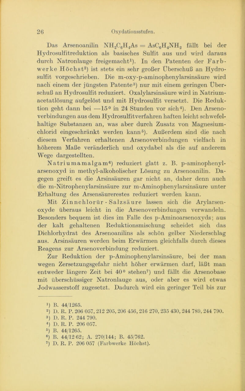 Das Arsenoanilin NH2C6H4As = AsC6H4NH2 fällt bei der Hydrosulfitreduktion als basisches Sulfit aus und wird daraus durch Natronlauge freigemacht1). In den Patenten der Farb- werke Höchst2) ist stets ein sehr großer Überschuß an Hydro- sulfit vorgeschrieben. Die m-oxy-p-aminophenylarsinsäure wird nach einem der jüngsten Patente3) nur mit einem geringen Uber- schuß an Hydrosulfit reduziert. Oxalylarsinsäure wird in Natrium- acetatlösung aufgelöst und mit Hydrosulfit versetzt. Die Reduk- tion geht dann bei —15° in 24 Stunden vor sich4). Den Arseno- verbindungen aus dem Hydrosulfitverfahren haften leicht schwefel- haltige Substanzen an, was aber durch Zusatz von Magnesium- chlorid eingeschränkt werden kann5). Außerdem sind die nach diesem Verfahren erhaltenen Arsenoverbindungen vielfach in höherem Maße veränderlich und oxydabel als die auf anderem Wege dargestellten. Natriumamalgam6) reduziert glatt z. B. p-aminophenyl- arsenoxyd in methyl-alkoholischer Lösung zu Arsenoanilin. Da- gegen greift es die Arsinsäuren gar nicht an, daher denn auch die m-Nitrophenylarsinsäure zur m-Aminophenylarsinsäure unter Erhaltung des Arsensäurerestes reduziert werden kann. Mit Zinnehlorür- Salzsäure lassen sich die Arylarsen- oxyde überaus leicht in die Arsenoverbindungen verwandeln. Besonders bequem ist dies im Falle des p-Aminoarsenoxyds; aus der kalt gehaltenen Reduktionsmischung scheidet sich das Dichlorhydrat des Arsenoanilins als schön gelber Niederschlag aus. Arsinsäuren werden beim Erwärmen gleichfalls durch dieses Reagens zur Arsenoverbindung reduziert. Zur Reduktion der p-Aminophenylarsinsäure, bei der man wegen Zersetzungsgefahr nicht höher erwärmen darf, läßt man entweder längere Zeit bei 40° stehen7) und fällt die Arsenobase mit überschüssiger Natronlauge aus, oder aber es wird etwas Jodwasserstoff zugesetzt. Dadurch wird ein geringer Teil bis zur *) B. 44/1265. 2) D. R. P. 206 057, 212 205, 206 456, 216 270, 235 430, 244 789. 244 790. 3) D. R. P. 244 790. 4) D. R. P. 206 057. 6) B. 44/1265. 6) B. 44/12 62; A. 270/144; B. 45/762. 7) D. R. P. 206 057 (Farbwerke Höchst).