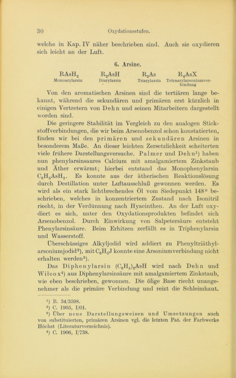 welche in Kap. IV näher beschrieben sind. Auch sie oxydieren sich leicht an der Luft. 6. Arsine. RAsH2 R2AsH R3As R4AsX Monoarylarsin Diarylarsin Triarylarsin Tetraarylarsoniumver- bindung Von den aromatischen Arsinen sind die tertiären lange be- kannt, während die sekundären und primären erst kürzlich in einigen Vertretern von Dehn und seinen Mitarbeitern dargestellt worden sind. Die geringere Stabilität im Vergleich zu den analogen Stick- stoffverbindungen, die wir beim Arsenobenzol schon konstatierten, finden wir bei den primären und sekundären Arsinen in besonderem Maße. An dieser leichten Zersetzlichkeit scheiterten viele frühere Darstellungsversuche. Palmer und Dehn1) haben nun phenylarsinsaures Calcium mit amalgamiertem Zinkstaub und Äther erwärmt; hierbei entstand das Monophenylarsin C6H5AsH2. Es konnte aus der ätherischen Reaktionslösung durch Destillation unter Luftausschluß gewonnen werden. Es wird als ein stark lichtbrechendes Öl vom Siedepunkt 148° be- schrieben, welches in konzentriertem Zustand nach Isonitril riecht, in der Verdünnung nach Hyacinthen. An der Luft oxy- diert es sich, unter den Oxydationsprodukten befindet sich Arsenobenzol. Durch Einwirkung von Salpetersäure entsteht Phenylarsinsäure. Beim Erhitzen zerfällt es in Triphenylarsin und Wasserstoff. Überschüssiges Alkyljodid wird addiert zu Phenyltriäthyl- arsoniumjodid2), mitC6H5J konnte eine ArsoniumVerbindung nicht erhalten werden3). Das Diphenylarsin (C6H5)2AsH wird nach Dehn und Wilcox4) aus Diphenylarsinsäure mit amalgamiertem Zinkstaub, wie eben beschrieben, gewonnen. Die ölige Base riecht unange- nehmer als die primäre Verbindung und reizt die Schleimhaut. 4) B. 34/3598. 2) C. 1905, 1/01. 3) Über neue Darstellungsweisen und Umsetzungen auch von substituierten, primären Arsinen vgl. die letzten Pat. der Farbwerke Höchst (Literaturverzeichnis). 4) C. 1906, 1/738.