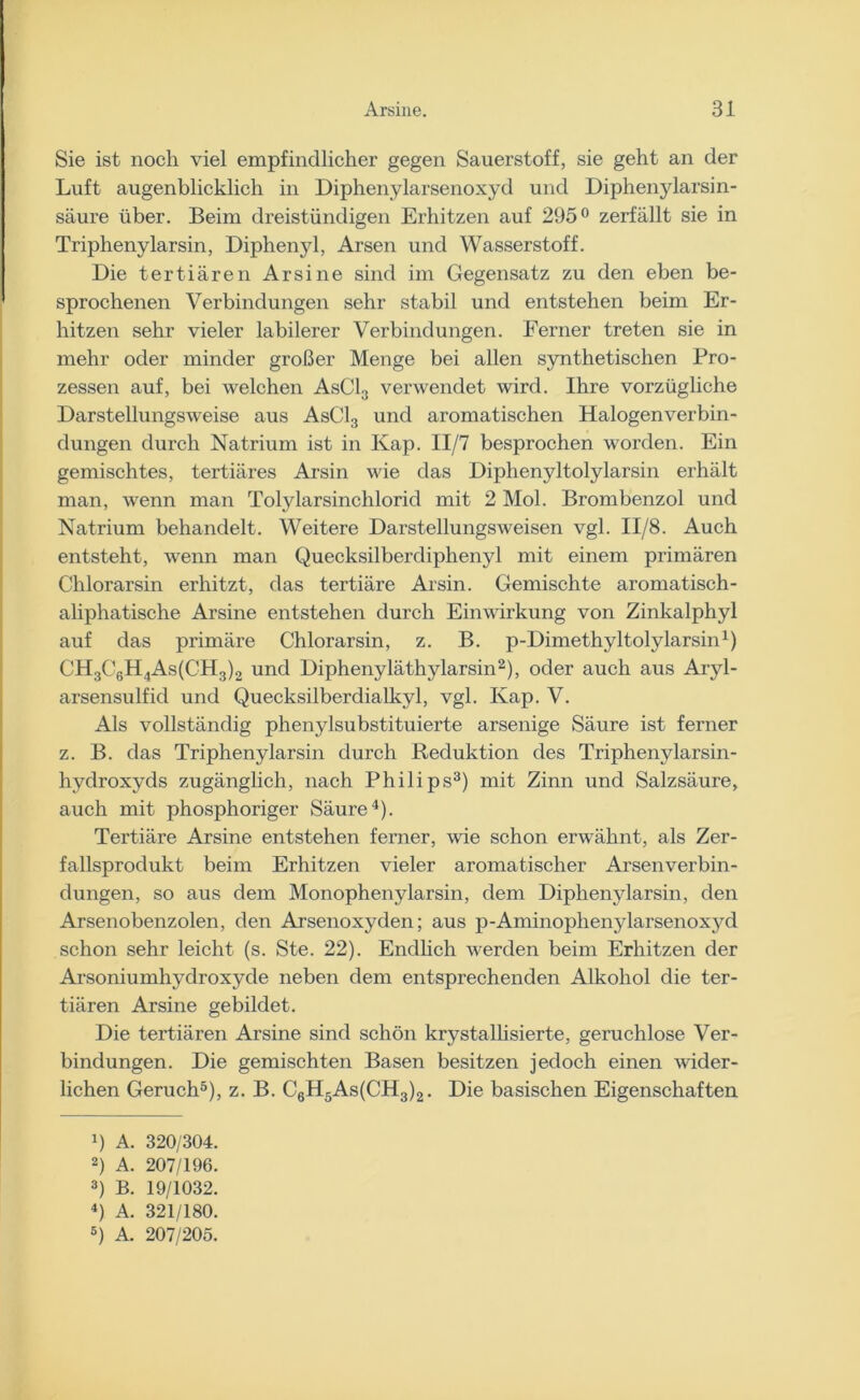 Sie ist noch viel empfindlicher gegen Sauerstoff, sie geht an der Luft augenblicklich in Diphenylarsenoxycl und Diphenylarsin- säure über. Beim dreistündigen Erhitzen auf 295° zerfällt sie in Triphenylarsin, Diphenyl, Arsen und Wasserstoff. Die tertiären Arsine sind im Gegensatz zu den eben be- sprochenen Verbindungen sehr stabil und entstehen beim Er- hitzen sehr vieler labilerer Verbindungen. Ferner treten sie in mehr oder minder großer Menge bei allen synthetischen Pro- zessen auf, bei welchen AsC13 verwendet wird. Ihre vorzügliche Darstellungsweise aus AsC13 und aromatischen Halogenverbin- dungen durch Natrium ist in Kap. II/7 besprochen worden. Ein gemischtes, tertiäres Arsin wie das Diphenyltolylarsin erhält man, wenn man Tolylarsinchlorid mit 2 Mol. Brombenzol und Natrium behandelt. Weitere Darstellungsweisen vgl. II/8. Auch entsteht, wenn man Quecksilberdiphenyl mit einem primären Chlorarsin erhitzt, das tertiäre Arsin. Gemischte aromatisch- aliphatische Arsine entstehen durch Einwirkung von Zinkalphyl auf das primäre Chlorarsin, z. B. p-Dimethyltolylarsin1) CH3C6H4As(CH3)2 und Diphenyläthylarsin2), oder auch aus Aryl- arsensulfid und Quecksilberclialkyl, vgl. Kap. V. Als vollständig phenylsubstituierte arsenige Säure ist ferner z. B. das Triphenylarsin durch Reduktion des Tripheny larsin- hydroxyds zugänglich, nach Philips3) mit Zinn und Salzsäure, auch mit phosphoriger Säure4). Tertiäre Arsine entstehen ferner, wie schon erwähnt, als Zer- fallsprodukt beim Erhitzen vieler aromatischer Arsenverbin- dungen, so aus dem Monophenylarsin, dem Diphenylarsin, den Arsenobenzolen, den Arsenoxyden; aus p-Aminophenylarsenoxj^d schon sehr leicht (s. Ste. 22). Endlich werden beim Erhitzen der Arsoniumhydroxyde neben dem entsprechenden Alkohol die ter- tiären Arsine gebildet. Die tertiären Arsine sind schön krystallisierte, geruchlose Ver- bindungen. Die gemischten Basen besitzen jedoch einen wider- lichen Geruch5), z. B. C6H5As(CH3)2. Die basischen Eigenschaften 4) A. 320/304. 2) A. 207/196. 3) B. 19/1032. 4) A. 321/180. 5) A. 207/205.