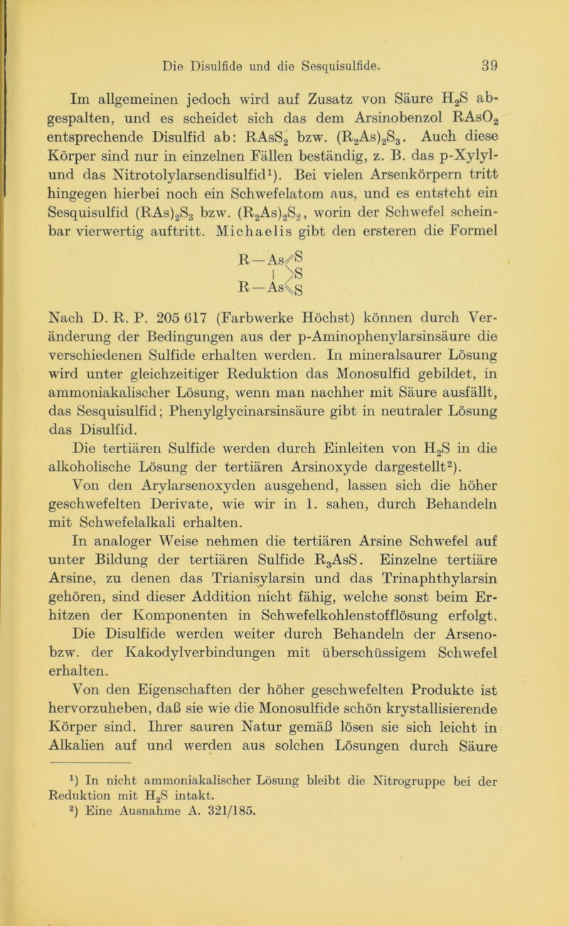 Im allgemeinen jedoch wird auf Zusatz von Säure H2S ab* gespalten, und es scheidet sich das dem Arsinobenzol RAs02 entsprechende Disulfid ab: RAsS2 bzw. (R2As)2S3. Auch diese Körper sind nur in einzelnen Fällen beständig, z. B. das p-Xylyl- und das Nitrotolylarsendisulfid1). Bei vielen Arsenkörpern tritt hingegen hierbei noch ein Schwefelatom aus, und es entsteht ein Sesquisulfid (RAs)2S3 bzw. (R2As)2S2, worin der Schwefel schein- bar vierwertig auftritt. Michaelis gibt den ersteren die Formel R—As^S I >S R —As\g Nach D. R. P. 205 (517 (Farbwerke Höchst) können durch Ver- änderung der Bedingungen aus der p-Aminophenvlarsinsäure die verschiedenen Sulfide erhalten werden. In mineralsaurer Lösung wird unter gleichzeitiger Reduktion das Monosulfid gebildet, in ammoniakaliseher Lösung, wenn man nachher mit Säure ausfällt, das Sesquisulfid; Phenylglycinarsinsäure gibt in neutraler Lösung das Disulfid. Die tertiären Sulfide werden durch Einleiten von H2S in die alkoholische Lösung der tertiären Arsinoxyde dargestellt2). Von den Arylarsenoxyden ausgehend, lassen sich die höher geschwefelten Derivate, wie wir in 1. sahen, durch Behandeln mit Schwefelalkali erhalten. In analoger Weise nehmen die tertiären Arsine Schwefel auf unter Bildung der tertiären Sulfide R3AsS. Einzelne tertiäre Arsine, zu denen das Trianisylarsin und das Trinaphthylarsin gehören, sind dieser Addition nicht fähig, welche sonst beim Er- hitzen der Komponenten in Schwefelkohlenstofflösung erfolgt. Die Disulfide werden weiter durch Behandeln der Arseno- bzw. der Kakodylverbindungen mit überschüssigem Schwefel erhalten. Von den Eigenschaften der höher geschwefelten Produkte ist hervorzuheben, daß sie wie die Monosulfide schön kristallisierende Körper sind. Ihrer sauren Natur gemäß lösen sie sich leicht in Alkalien auf und werden aus solchen Lösungen durch Säure *) In nicht ammoniakaliseher Lösung bleibt die Nitrogruppe bei der Reduktion mit H2S intakt. 2) Eine Ausnahme A. 321/185.