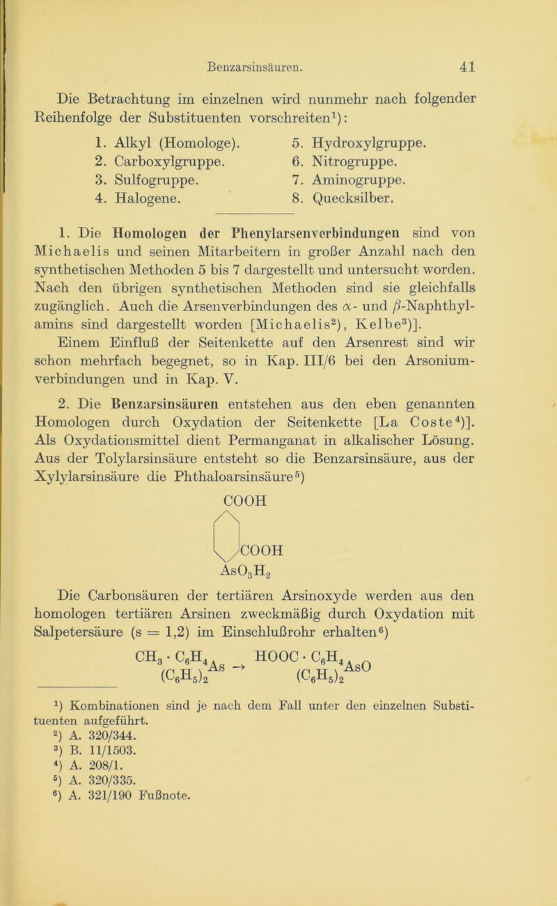 Die Betrachtung im einzelnen wird nunmehr nach folgender Reihenfolge der Substituenten vor sehr eiten1): 1. Alkyl (Homologe). 2. Carboxylgruppe. 3. Sulfogruppe. 4. Halogene. 5. Hydroxylgruppe. 6. Nitrogruppe. 7. Aminogruppe. 8. Quecksilber. 1. Die Homologen der Phenylarsenverbindungen sind von Michaelis und seinen Mitarbeitern in großer Anzahl nach den synthetischen Methoden 5 bis 7 dargestellt und untersucht worden. Nach den übrigen synthetischen Methoden sind sie gleichfalls zugänglich. Auch die Arsenverbindungen des a- und /5-Naphthyl- amins sind dargestellt worden [Michaelis2), Kelbe3)]. Einem Einfluß der Seitenkette auf den Arsenrest sind wir schon mehrfach begegnet, so in Kap. III/6 bei den Arsonium- verbindungen und in Kap. V. 2. Die Benzarsinsäuren entstehen aus den eben genannten Homologen durch Oxydation der Seitenkette [La Coste4)]. Als Oxydationsmittel dient Permanganat in alkalischer Lösung. Aus der Tolylarsinsäure entsteht so die Benzarsinsäure, aus der Nylylarsinsäure die Phthaloarsinsäure5) COOH /\ x/COOH As03H2 Die Carbonsäuren der tertiären Arsinoxyde werden aus den homologen tertiären Arsinen zweckmäßig durch Oxydation mit Salpetersäure (s = 1,2) im Einschlußrohr erhalten6) CH, C°H<As - HOOC (C6H5) C^AsO (C6H5) J) Kombinationen sind je nach dem Fall unter den einzelnen Substi- tuenten aufgeführt. 2) A. 320/344. 3) B. 11/1503. 4) A. 208/1. 5) A. 320/335. 6) A. 321/190 Fußnote.