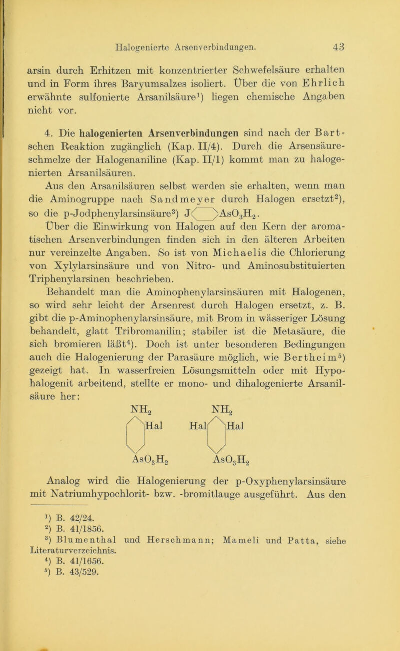 arsin durch Erhitzen mit konzentrierter Schwefelsäure erhalten und in Form ihres Baryumsalzes isoliert. Über die von Ehrlich erwähnte sulfonierte Arsanilsäure1) liegen chemische Angaben nicht vor. 4. Die halogenierten Arsenverbindungen sind nach der Bart- schen Reaktion zugänglich (Kap. II/4). Durch die Arsensäure- schmelze der Halogenaniline (Kap. II/l) kommt man zu haloge- nierten Arsanilsäuren. Aus den Arsanilsäuren selbst werden sie erhalten, wenn man die Aminogruppe nach Sandmeyer durch Halogen ersetzt2), so die p-Jodphenylarsinsäure3) J /As03H2. Über die Einwirkung von Halogen auf den Kern der aroma- tischen Arsenverbindungen finden sich in den älteren Arbeiten nur vereinzelte Angaben. So ist von Michaelis die Chlorierung von Xylylarsinsäure und von Nitro- und Aminosubstituierten Triphenylarsinen beschrieben. Behandelt man die Aminophenylarsinsäuren mit Halogenen, so wird sehr leicht der Arsenrest durch Halogen ersetzt, z. B. gibt die p-Aminophenylarsinsäure, mit Brom in wässeriger Lösung behandelt, glatt Tribromanilin; stabiler ist die Metasäure, die sich bromieren läßt4). Doch ist unter besonderen Bedingungen auch die Halogenierung der Parasäure möglich, wie Bertheim5) gezeigt hat. In wasserfreien Lösungsmitteln oder mit Hypo- halogenit arbeitend, stellte er mono- und dihalogenierte Arsanil- säure her: nh2 nh2 /XHal HalXXHal \/ \) As03H2 As03H Analog wird die Halogenierung der p-Oxyphenylarsinsäure mit Natriumhypochlorit- bzw. -bromitlauge ausgeführt. Aus den x) B. 42/24. 2) B. 41/1856. 3) Blumenthal und Herschmann; Mameli und Patta, siehe Literaturverzeichnis. 4) B. 41/1656. ö) B. 43/529.