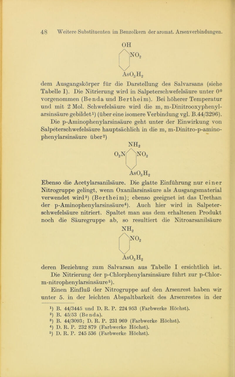 OH \/ As03H2 dem Ausgangskörper für die Darstellung des Salvarsans (siehe Tabelle I). Die Nitrierung wird in Salpeterschwefelsäure unter 0° vorgenommen (BendaundBertheim). Bei höherer Temperatur und mit 2 Mol. Schwefelsäure wird die m, m-Dinitrooxyphenyl- arsinsäure gebildet1) (über eine isomere Verbindung vgl. B.44/3296). Die p-Aminophenylarsinsäure geht unter der Einwirkung von Salpeterschwefelsäure hauptsächlich in die m, m-Dinitro-p-amino- phenylarsinsäure über2) As03H2 Ebenso die Acetylarsanilsäure. Die glatte Einführung nur einer Nitrogruppe gelingt, wenn Oxanilarsinsäure als Ausgangsmaterial verwendet wird3) (Bertheim); ebenso geeignet ist das Urethan der p-Aminophenylarsinsäure4). Auch hier wird in Salpeter- schwefelsäure nitriert. Spaltet man aus dem erhaltenen Produkt noch die Säuregruppe ab, so resultiert die Nitroarsanilsäure NH, \/ As03H2 deren Beziehung zum Salvarsan aus Tabelle I ersichtlich ist. Die Nitrierung der p-Chlorphenylarsinsäure führt zur p-Chlor- m-nitropheny larsinsäure5). Einen Einfluß der Nitrogruppe auf den Arsenrest haben wir unter 5. in der leichten Abspaltbarkeit des Arsenrestes in der *) B. 44/3445 und D. R. P. 224 953 (Farbwerke Höchst). 2) B. 45/53 (Benda). 3) B. 44/3093; D. R, P. 231 969 (Farbwerke Höchst). 4) D. R. P. 232 879 (Farbwerke Höchst). 6) D. R. P. 245 536 (Farbwerke Höchst).