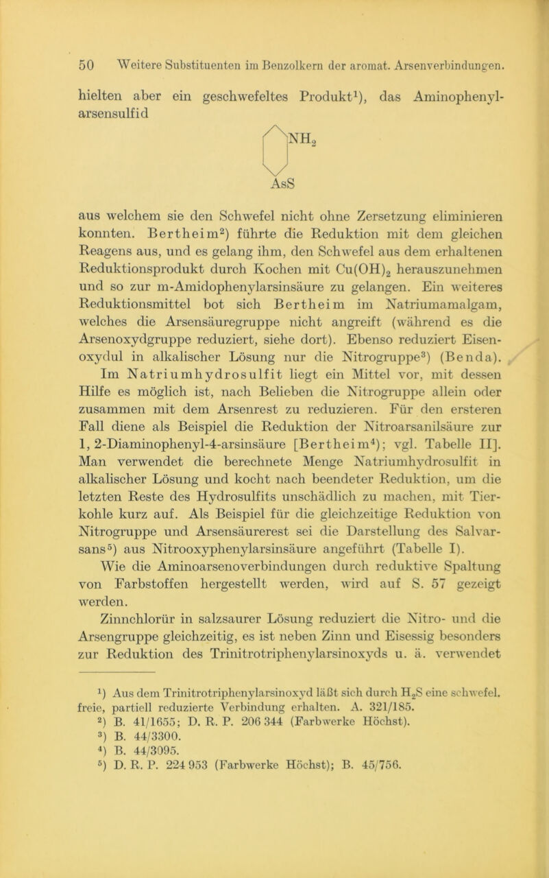 hielten aber ein geschwefeltes Produkt1), das Aminophenyl- arsensulfid \/ AsS aus welchem sie den Schwefel nicht ohne Zersetzung eliminieren konnten. Bertheim2) führte die Reduktion mit dem gleichen Reagens aus, und es gelang ihm, den Schwefel aus dem erhaltenen Reduktionsprodukt durch Kochen mit Cu(OH)2 herauszunehmen und so zur m-Amidophenylarsinsäure zu gelangen. Ein weiteres Reduktionsmittel bot sich Bertheim im Natriumamalgam, welches die Arsensäuregruppe nicht angreift (während es die Arsenoxydgruppe reduziert, siehe dort). Ebenso reduziert Eisen- oxydul in alkalischer Lösung nur die Nitrogruppe3) (Benda). Im Natriumhydrosulfit liegt ein Mittel vor, mit dessen Hilfe es möglich ist, nach Belieben die Nitrogruppe allein oder zusammen mit dem Arsenrest zu reduzieren. Für den ersteren Fall diene als Beispiel die Reduktion der Nitroarsanilsäure zur 1, 2-Diaminophenyl-4-arsinsäure [Bertheim4); vgl. Tabelle II], Man verwendet die berechnete Menge Natriumhydrosulfit in alkalischer Lösung und kocht nach beendeter Reduktion, um die letzten Reste des Hydrosulfits unschädlich zu machen, mit Tier- kohle kurz auf. Als Beispiel für die gleichzeitige Reduktion von Nitrogruppe und Arsensäurerest sei die Darstellung des Salvar- sans5) aus Nitrooxyphenylarsinsäure angeführt (Tabelle I). Wie die Aminoarsenoverbindungen durch reduktive Spaltung von Farbstoffen hergestellt werden, wird auf S. 57 gezeigt werden. Zinnchlorür in salzsaurer Lösung reduziert die Nitro- und die Arsengruppe gleichzeitig, es ist neben Zinn und Eisessig besonders zur Reduktion des Trinitrotriphenylarsinoxyds u. ä. verwendet J) Aus dem Trinitrotriphenylarsinoxyd läßt sich durch H2S eine Schwefel, freie, partiell reduzierte Verbindung erhalten. A. 321/185. 2) B. 41/1655; D. R. P. 206 344 (Farbwerke Höchst). 3) B. 44/3300. 4) B. 44/3095. 5) D. R. P. 224 953 (Farbwerke Höchst); B. 45/756.