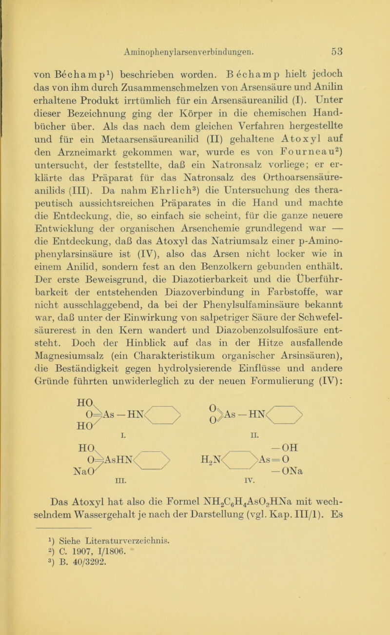 von Bechamp1) beschrieben worden. Bechamp hielt jedoch das von ihm durch Zusammenschmelzen von Arsensäure und Anilin erhaltene Produkt irrtümlich für ein Arsensäureanilid (I). Unter dieser Bezeichnung ging der Körper in die chemischen Hand- bücher über. Als das nach dem gleichen Verfahren hergestellte und für ein Metaarsensäureanilid (II) gehaltene Atoxyl auf den Arzneimarkt gekommen war, wurde es von Fourneau2) untersucht, der feststellte, daß ein Natronsalz vorliege; er er- klärte das Präparat für das Natronsalz des Orthoarsensäure- anilids (III). Da nahm Ehrlich3) die Untersuchung des thera- peutisch aussichtsreichen Präparates in die Hand und machte die Entdeckung, die, so einfach sie scheint, für die ganze neuere Entwicklung der organischen Arsenchemie grundlegend war — die Entdeckung, daß das Atoxyl das Natriumsalz einer p-Amino- phenylarsinsäure ist (IV), also das Arsen nicht locker wie in einem Anilid, sondern fest an den Benzolkern gebunden enthält. Der erste Beweisgrund, die Diazotierbarkeit und die Überführ- barkeit der entstehenden Diazoverbindung in Farbstoffe, war nicht ausschlaggebend, da bei der Phenylsulfaminsäure bekannt war, daß unter der Einwirkung von salpetriger Säure der Schwefel- säurerest in den Kern wandert und Diazobenzolsulfosäure ent- steht. Doch der Hinblick auf das in der Hitze ausfallende Magnesiumsalz (ein Charakteristikum organischer Arsinsäuren), die Beständigkeit gegen hydrolysierende Einflüsse und andere Gründe führten unwiderleglich zu der neuen Formulierung (IV): HO 0=^As—HN< HO i. HO 0 ;AsHN NaOX m. y °%As - -HN<^ ii. h2n<( ■\As_ yAs- IV. OH O ONa Das Atoxyl hat also die Formel NH2C6H4As03HNa mit wech- selndem Wassergehalt je nach der Darstellung (vgl. Kap. III/l). Es J) Siehe Literaturverzeichnis. 2) C. 1907, 1/1806. 3) B. 40/3292.