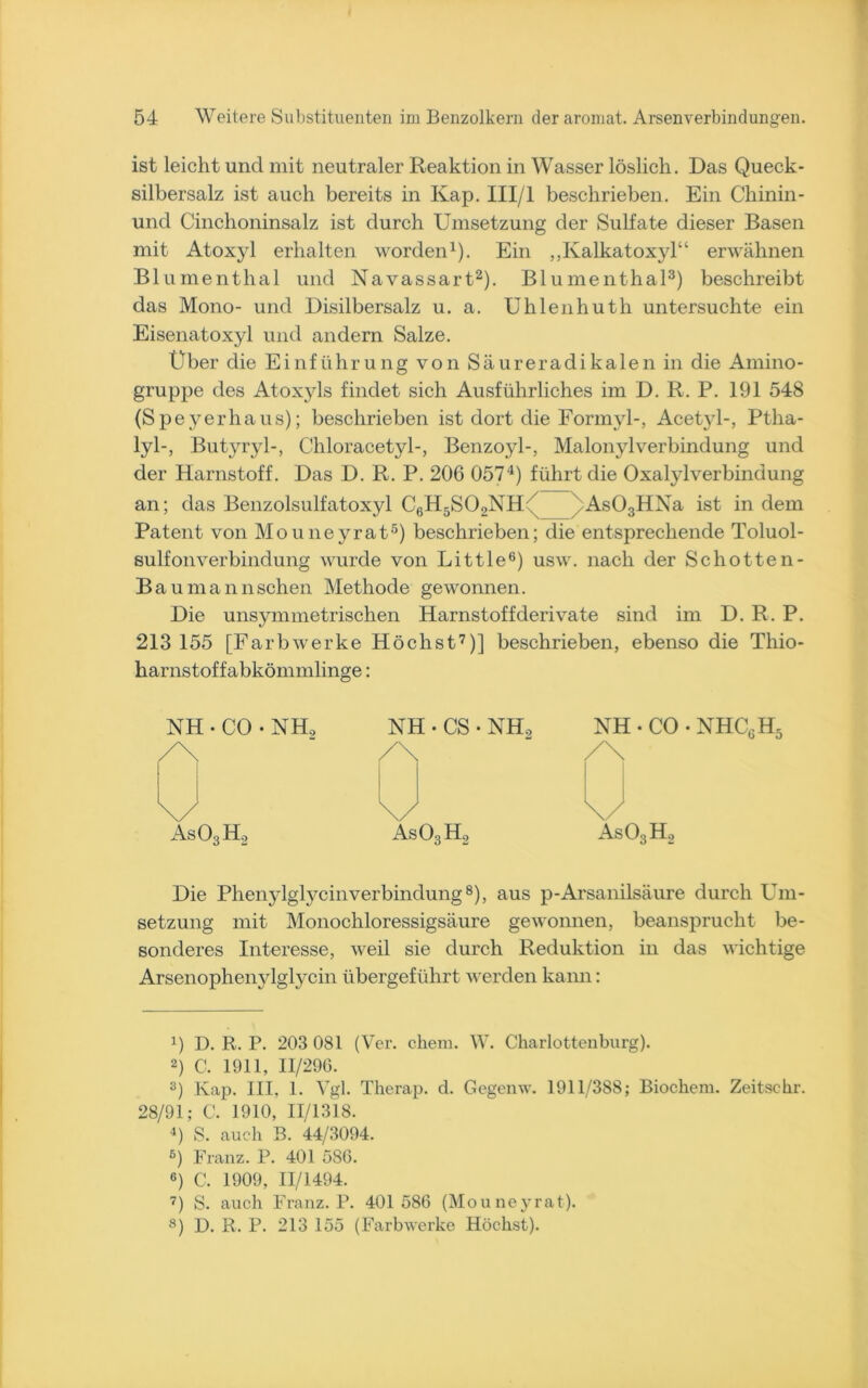 ist leicht und mit neutraler Reaktion in Wasser löslich. Das Queck- silbersalz ist auch bereits in Kap. III/l beschrieben. Ein Chinin- und Cinchoninsalz ist durch Umsetzung der Sulfate dieser Basen mit Atoxyl erhalten worden1). Ein „Kalkatoxyl“ erwähnen Blumenthal und Navassart2). Blumenthal3) beschreibt das Mono- und Disilbersalz u. a. Uhlenhuth untersuchte ein Eisenatoxyl und andern Salze. Über die Einführung von Säureradikalen in die Amino- gruppe des Atoxyls findet sich Ausführliches im D. R. P. 191 548 (Speyerhaus); beschrieben ist dort die Formyl-, Acetjd-, Ptlia- lyl-, Butyryl-, Chloracetyl-, Benzoyl-, Malonylverbindung und der Harnstoff. Das D. R. P. 206 0574) führt die OxalylVerbindung an; das Benzolsulfatoxyl CgHjSOoNH7 As03HNa ist in dem Patent von Mouneyrat5) beschrieben; die entsprechende Toluol- sulfonverbindung wurde von Little6) usw. nach der Schotten- Bau mannsehen Methode gewonnen. Die unsymmetrischen Harnstof fderivate sind im D. R. P. 213 155 [Farbwerke Höchst7)] beschrieben, ebenso die Thio- harnstoffabkömmlinge: NH • CO • NH, NH • CS • NH, NH - CO /\ /\ /\ \/ \/ \/ As03H2 As03H2 As03H2 ^6XX5 Die Phenylglycinverbindung8), aus p-Arsanilsäure durch Um- setzung mit Monochloressigsäure gewonnen, beansprucht be- sonderes Interesse, weil sie durch Reduktion in das wichtige Arsenophenylglycin übergeführt werden kann: !) D. R. P. 203 081 (Ver. chem. W. Charlottenburg). 2) C. 1911, 11/290. 3) Kap. III, 1. Vgl. Therap. d. Gegenw. 1911/388; Biochem. Zeitschr. 28/91; C. 1910, 11/1318. 4) S. auch B. 44/3094. 6) Franz. P. 401 586. 6) C. 1909, 11/1494. 7) S. auch Franz. P. 401 586 (Mouneyrat). 8) D. R. P. 213 155 (Farbwerke Höchst).