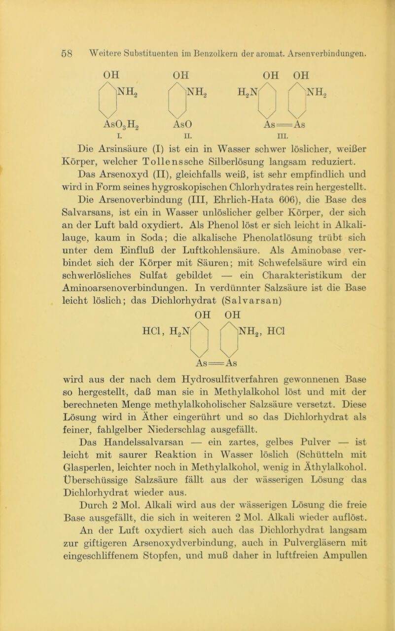 OH OH OH OH XiL, 7 nh2 H2N Al \/ \/ u u ÄsO;jH2 AsO As As I. ii. m. Die Arsinsäure (I) ist ein in Wasser schwer löslicher, weißer Körper, welcher Tollenssche Silberlösung langsam reduziert. Das Arsenoxyd (II), gleichfalls weiß, ist sehr empfindlich und wird in Form seines hygroskopischen Chlorhydrates rein hergestellt. Die Arsenoverbindung (III, Ehrlich-Hata 606), die Base des Salvarsans, ist ein in Wasser unlöslicher gelber Körper, der sich an der Luft bald oxydiert. Als Phenol löst er sich leicht in Alkali- lauge, kaum in Soda; die alkalische Phenolatlösung trübt sich unter dem Einfluß der Luftkohlensäure. Als Aminobase ver- bindet sich der Körper mit Säuren; mit Schwefelsäure wird ein schwerlösliches Sulfat gebildet — ein Charakteristikum der AminoarsenoVerbindungen. In verdünnter Salzsäure ist die Base leicht löslich; das Dichlorhydrat (Salvarsan) HCl, HoN OH OH A A \/ \x Äs —As NH2, HCl wird aus der nach dem Hydrosulfitverfahren gewonnenen Base so hergestellt, daß man sie in Methylalkohol löst und mit der berechneten Menge methylalkoholischer Salzsäure versetzt. Diese Lösung wird in Äther eingerührt und so das Dichlorhydrat als feiner, fahlgelber Niederschlag ausgefällt. Das Handelssalvarsan — ein zartes, gelbes Pulver — ist leicht mit saurer Reaktion in Wasser löslich (Schütteln mit Glasperlen, leichter noch in Methylalkohol, wenig in Äthylalkohol. Überschüssige Salzsäure fällt aus der wässerigen Lösung das Dichlorhydrat wieder aus. Durch 2 Mol. Alkali wird aus der wässerigen Lösung die freie Base ausgefällt, die sich in weiteren 2 Mol. Alkali wieder auflöst. An der Luft oxydiert sich auch das Dichlorhydrat langsam zur giftigeren Arsenoxydverbindung, auch in Pulvergläsern mit eingeschliffenem Stopfen, und muß daher in luftfreien Ampullen