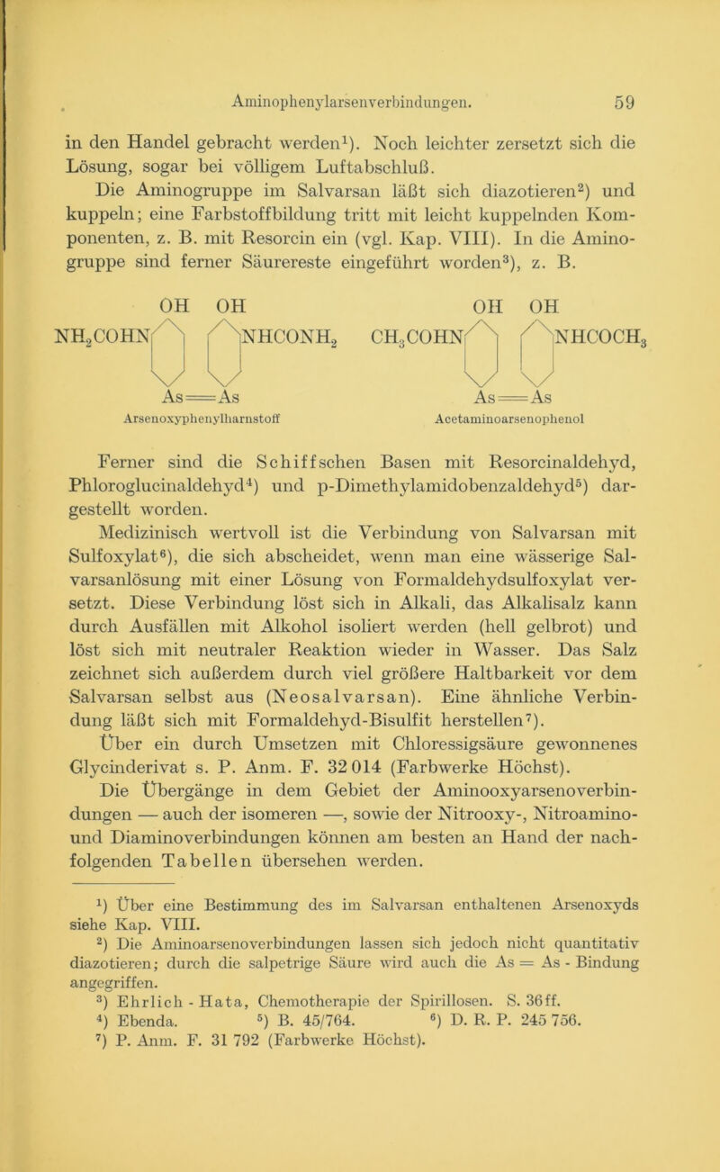 in den Handel gebracht werden1). Noch leichter zersetzt sich die Lösung, sogar bei völligem Luftabschluß. Die Aminogruppe im Salvarsan läßt sich diazotieren2) und kuppeln; eine Farbstoffbildung tritt mit leicht kuppelnden Kom- ponenten, z. B. mit Resorcin ein (vgl. Kap. VIII). In die Amino- gruppe sind ferner Säurereste eingeführt worden3), z. B. OH OH OH OH NH2COHN NHCONH2 CH.. COHN 7 NHCOCH3 V \/ \/ \/ As As As — — As Arsenoxyphenylharnstoff Acetaminoarsenophenol Ferner sind die Schiffschen Basen mit Resorcinaldehyd, Phloroglucinaldehyd4) und p-Dimethylamidobenzaldehyd5) dar- gestellt worden. Medizinisch wertvoll ist die Verbindung von Salvarsan mit Sulfoxylat6), die sich abscheidet, wenn man eine wässerige Sal- varsanlösung mit einer Lösung von Formaldehydsulfoxylat ver- setzt. Diese Verbindung löst sich in Alkali, das Alkalisalz kann durch Ausfällen mit Alkohol isoliert werden (hell gelbrot) und löst sich mit neutraler Reaktion wieder in Wasser. Das Salz zeichnet sich außerdem durch viel größere Haltbarkeit vor dem Salvarsan selbst aus (Neosalvarsan). Eine ähnliche Verbin- dung läßt sich mit Formaldehyd-Bisulfit hersteilen7). Über ein durch Umsetzen mit Chloressigsäure gewonnenes Glycinderivat s. P. Anm. F. 32 014 (Farbwerke Höchst). Die Übergänge in dem Gebiet der Aminooxyarsenoverbin- dungen — auch der isomeren —, sowie der Nitrooxy-, Nitroamino- und Diaminoverbindungen können am besten an Hand der nach- folgenden Tabellen übersehen werden. 4) Über eine Bestimmung des im Salvarsan enthaltenen Arsenoxyds siehe Kap. VIII. 2) Die Aminoarsenoverbindungen lassen sich jedoch nicht quantitativ diazotieren; durch die salpetrige Säure wird auch die As = As - Bindung angegriffen. 3) Ehrlich - Hata, Chemotherapie der Spirillosen. S. 36ff. 4) Ebenda. 5) B. 45/764. 6) D. R. P. 245 756. 7) P. Anm. F. 31 792 (Farbwerke Höchst).