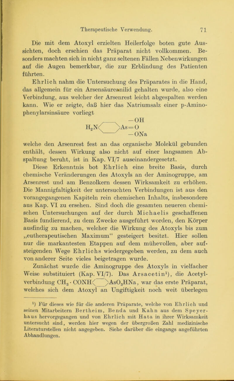 Die mit dem Atoxyl erzielten Heilerfolge boten gute Aus- sichten, doch erschien das Präparat nicht vollkommen. Be- sonders machten sich in nicht ganz seltenen Fällen Nebenwirkungen auf die Augen bemerkbar, die zur Erblindung des Patienten führten. Ehrlich nahm die Untersuchung des Präparates in die Hand, das allgemein für ein Arsensäureanilid gehalten wurde, also eine Verbindung, aus welcher der Arsenrest leicht abgespalten werden kann. Wie er zeigte, daß hier das Natriumsalz einer p-Amino- phenylarsinsäure vorliegt welche den Arsenrest fest an das organische Molekül gebunden enthält, dessen Wirkung also nicht auf einer langsamen Ab- spaltung beruht, ist in Kap. VI/7 auseinandergesetzt. Diese Erkenntnis bot Ehrlich eine breite Basis, durch chemische Veränderungen des Atoxyls an der Aminogruppe, am Arsenrest und am Benzolkern dessen Wirksamkeit zu erhöhen. Die Mannigfaltigkeit der untersuchten Verbindungen ist aus den vorangegangenen Kapiteln rein chemischen Inhalts, insbesondere aus Kap. VI zu ersehen. Sind doch die gesamten neueren chemi- schen Untersuchungen auf der durch Michaelis geschaffenen Basis fundierend, zu dem Zwecke ausgeführt worden, den Körper ausfindig zu machen, welcher die Wirkung des Atoxyls bis zum „eutherapeutischen Maximum“ gesteigert besitzt. Hier sollen nur die markantesten Etappen auf dem mühevollen, aber auf- steigenden Wege Ehrlichs wiedergegeben werden, zu dem auch von anderer Seite vieles beigetragen wurde. Zunächst wurde die Aminogruppe des Atoxyls in vielfacher Weise substituiert (Kap. VI/7). Das Arsacetin1), die Acetyl- verbindung CH3 • CONH^ /As03HNa, war das erste Präparat, welches sich dem Atoxyl an Ungiftigkeit noch weit überlegen *) Für dieses wie für die anderen Präparate, welche von Ehrlich und seinen Mitarbeitern Bertheim, Benda und Kahn aus dem Speyer- haus hervorgegangen und von Ehrlich mit Hata in ihrer Wirksamkeit untersucht sind, werden hier wegen der übergroßen Zahl medizinische Literaturstellen nicht angegeben. Siehe darüber die eingangs angeführten Abhandlungen. -ONa