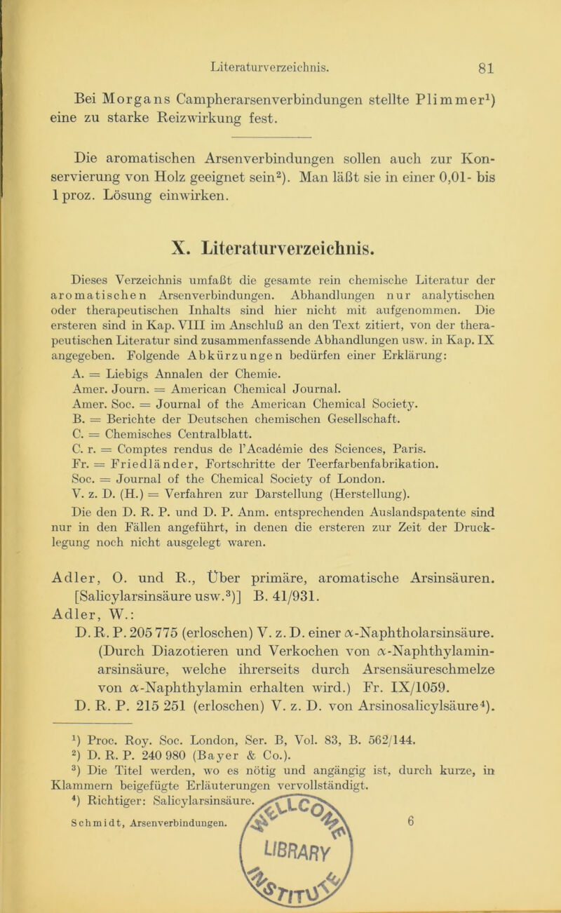 Bei Morgans Campherarsenverbindungen stellte Plimmer1) eine zu starke Reiz Wirkung fest. Die aromatischen Arsenverbindungen sollen auch zur Kon- servierung von Holz geeignet sein2). Man läßt sie in einer 0,01- bis 1 proz. Lösung ein wirken. X. Literaturverzeichnis. Dieses Verzeichnis umfaßt die gesamte rein chemische Literatur der aromatischen Arsen Verbindungen. Abhandlungen nur analytischen oder therapeutischen Inhalts sind hier nicht mit aufgenommen. Die ersteren sind in Kap. VIII im Anschluß an den Text zitiert, von der thera- peutischen Literatur sind zusammenfassende Abhandlungen usw. in Kap. IX angegeben. Folgende Abkürzungen bedürfen einer Erklärung: A. — Liebigs Annalen der Chemie. Amer. Journ. = American Chemical Journal. Amer. Soc. = Journal of the American Chemical Society. B. = Berichte der Deutschen chemischen Gesellschaft. C. — Chemisches Centralblatt. C. r. = Comptes rendus de FAcademie des Sciences, Paris. Fr. = Friedländer, Fortschritte der Teerfarbenfabrikation. Soc. = Journal of the Chemical Society of London. V. z. D. (H.) = Verfahren zur Darstellung (Herstellung). Die den D. R. P. und D. P. Anm. entsprechenden Auslandspatente sind nur in den Fällen angeführt, in denen die ersteren zur Zeit der Druck- legung noch nicht ausgelegt waren. Adler, 0. und R., Über primäre, aromatische Arsinsäuren. [Salicylarsinsäure usw.3)] B. 41/931. Adler, W.: D. R. P. 205 775 (erloschen) V. z. D. einer öc-Naphtholarsinsäure. (Durch Diazotieren und Verkochen von öt-Naphthylamin- arsinsäure, welche ihrerseits durch Arsensäureschmelze von öc-Naphthylamin erhalten wird.) Fr. IX/1059. D. R. P. 215 251 (erloschen) V. z. D. von Arsinosalicylsäure4). J) Proc. Roy. Soc. London, Ser. B, Vol. 83, B. 562/144. 2) D. R. P. 240 980 (Bayer & Co.). 3) Die Titel werden, wo es nötig und angängig ist, durch kurze, in Klammern beigefügte Erläuterungen vervollständigt.