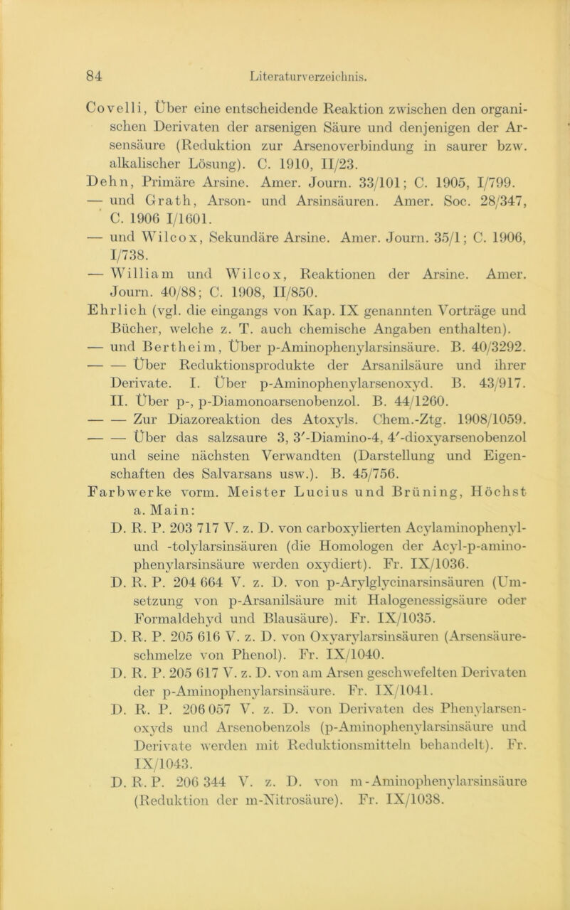 Covelli, Über eine entscheidende Reaktion zwischen den organi- schen Derivaten der arsenigen Säure und denjenigen der Ar- sensäure (Reduktion zur Arsenoverbindung in saurer bzw. alkalischer Lösung). C. 1910, 11/23. Dehn, Primäre Arsine. Amer. Journ. 33/101; C. 1905, 1/799. — und Grath, Arson- und Arsinsäuren. Amer. Soc. 28/347, C. 1906 1/1601. — und Wilcox, Sekundäre Arsine. Amer. Journ. 35/1; C. 1906, 1/738. — William und Wilcox, Reaktionen der Arsine. Amer. Journ. 40/88; C. 1908, 11/850. Ehrlich (vgl. die eingangs von lvap. IX genannten Vorträge und Bücher, welche z. T. auch chemische Angaben enthalten). — und Bertheim, Über p-Aminophenylarsinsäure. B. 40/3292. Über Reduktionsprodukte der Arsanilsäure und ihrer Derivate. I. Über p-Aminophenylarsenoxyd. B. 43/917. II. Über p-, p-Diamonoarsenobenzol. B. 44/1260. Zur Diazoreaktion des Atoxyls. Chem.-Ztg. 1908/1059. Über das salzsaure 3, 3'-Diamino-4, d'-dioxyarsenobenzol und seine nächsten Verwandten (Darstellung und Eigen- schaften des Salvarsans usw.). B. 45/756. Farbwerke vorm. Meister Lucius und Brüning, Höchst a. Main: D. R. P. 203 717 V. z. D. von carboxylierten Acylaminophenyl- uncl -tolylarsinsäuren (die Homologen der Acyl-p-amino- phenylarsinsäure werden oxydiert). Fr. IX/1036. D. R. P. 204 664 V. z. D. von p-Arylglycinarsinsäuren (Um- setzung von p-Arsanilsäure mit Halogenessigsäure oder Formaldehyd und Blausäure). Fr. IX/1035. D. R. P. 205 616 V. z. D. von Oxyarylarsinsäuren (Arsensäure- schmelze von Phenol). Fr. IX/1040. D. R. P. 205 617 V. z. D. von am Arsen geschwefelten Derivaten der p-Aminophenylarsinsäure. Fr. IX/1041. D. R. P. 206 057 V. z. D. von Derivaten des Phenvlarsen- oxyds und Arsenobenzols (p-Aminophenylarsinsäure und Derivate werden mit Reduktionsmitteln behandelt). Fr. IX/1043. D. R. P. 206 344 V. z. D. von m-Aminophenylarsinsäure (Reduktion der m-Nitrosäure). Fr. IX/1038.