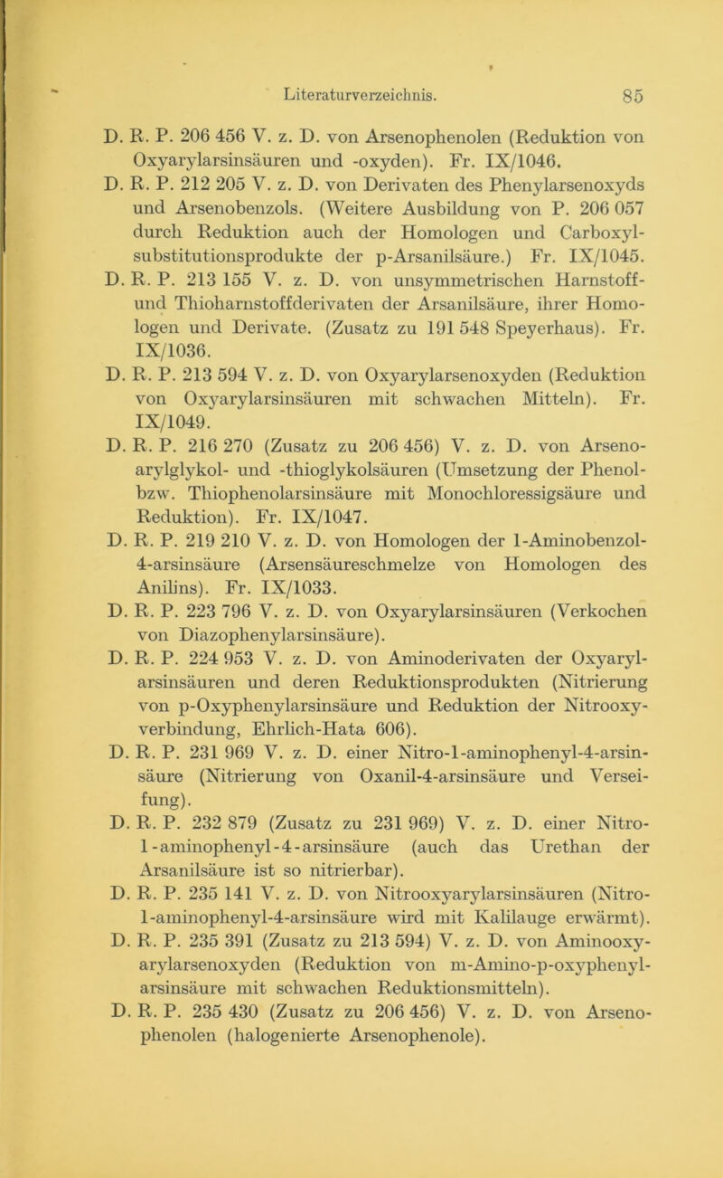 D. R. P. 206 456 V. z. D. von Arsenophenolen (Reduktion von Oxyarylarsinsäuren und -oxyden). Fr. IX/1046. D. R. P. 212 205 V. z. D. von Derivaten des Phenylarsenoxyds und Arsenobenzols. (Weitere Ausbildung von P. 206 057 durch Reduktion auch der Homologen und Carboxyl- substitutionsprodukte der p-Arsanilsäure.) Fr. IX/1045. D. R. P. 213 155 V. z. D. von unsymmetrischen Harnstoff- und Thioliarnstoffderivaten der Arsanilsäure, ihrer Homo- logen und Derivate. (Zusatz zu 191 548 Speyerhaus). Fr. IX/1036. D. R. P. 213 594 V. z. D. von Oxyarylarsenoxyden (Reduktion von Oxyarylarsinsäuren mit schwachen Mitteln). Fr. IX/1049. D. R. P. 216 270 (Zusatz zu 206 456) V. z. D. von Arseno- arylglykol- und -thioglykolsäuren (Umsetzung der Phenol- bzw. Tliiophenolarsinsäure mit Monochloressigsäure und Reduktion). Fr. IX/1047. D. R. P. 219 210 V. z. D. von Homologen der 1-Aminobenzol- 4-arsinsäure (Arsensäureschmelze von Homologen des Anilins). Fr. IX/1033. D. R. P. 223 796 V. z. D. von Oxyarylarsinsäuren (Verkochen von Diazophenylarsinsäure). D. R. P. 224 953 V. z. D. von Aminoderivaten der Oxyaryl- arsinsäuren und deren Reduktionsprodukten (Nitrierung von p-Oxyphenylarsinsäure und Reduktion der Nitrooxy- verbindung, Ehrlich-Hata 606). D. R. P. 231 969 V. z. D. einer Nitro-l-aminophenyl-4-arsin- säure (Nitrierung von Oxanil-4-arsinsäure und Versei- fung). D. R. P. 232 879 (Zusatz zu 231 969) V. z. D. einer Nitro- 1-aminophenyl-4-arsinsäure (auch das Urethan der Arsanilsäure ist so nitrierbar). D. R. P. 235 141 V. z. D. von Nitrooxyarylarsinsäuren (Nitro- l-aminophenyl-4-arsinsäure wird mit Kalilauge erwärmt). D. R. P. 235 391 (Zusatz zu 213 594) V. z. D. von Aminooxy- arylarsenoxyden (Reduktion von m-Amino-p-oxyplienyl- arsinsäure mit schwachen Reduktionsmitteln). D. R. P. 235 430 (Zusatz zu 206 456) V. z. D. von Arseno- phenolen (halogenierte Arsenophenole).
