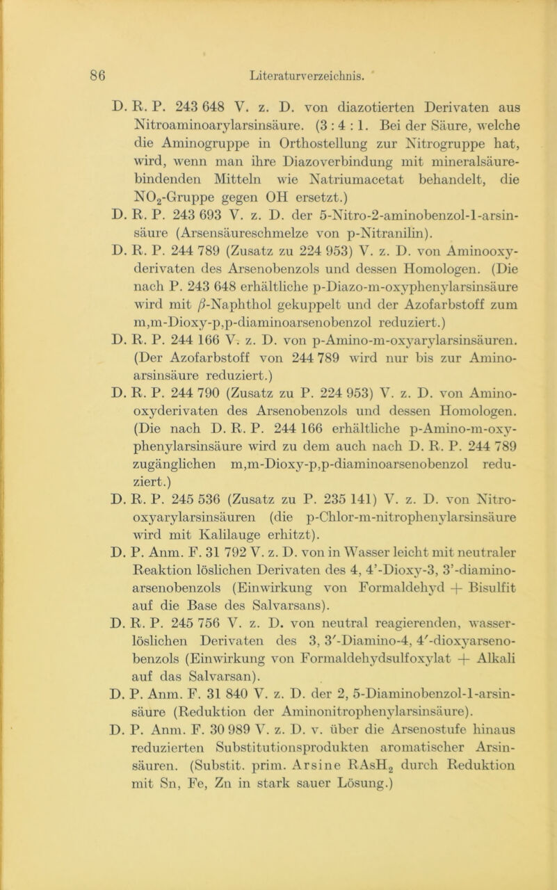 D. R. P. 243 648 V. z. D. von diazotierten Derivaten aus Nitroaminoarylarsinsäure. (3:4:1. Bei der Säure, welche die Aminogruppe in Orthostellung zur Nitrogruppe hat, wird, wenn man ihre Diazoverbindung mit mineralsäure- bindenden Mitteln wie Natriumacetat behandelt, die N02-Gruppe gegen OH ersetzt.) D. R. P. 243 693 V. z. D. der 5-Nitro-2-aminobenzol-l-arsin- säure (Arsensäureschmelze von p-Nitranilin). D. R. P. 244 789 (Zusatz zu 224 953) V. z. D. von Aminooxy- derivaten des Arsenobenzols und dessen Homologen. (Die nach P. 243 648 erhältliche p-Diazo-m-oxyphenylarsinsäure wird mit /LNaphthol gekuppelt und der Azofarbstoff zum m,m-Dioxy-p,p-diaminoarsenobenzol reduziert.) D. R. P. 244 166 V. z. D. von p-Amino-m-oxyarylarsinsäuren. (Der Azofarbstoff von 244 789 wird nur bis zur Amino- arsinsäure reduziert.) D. R. P. 244 790 (Zusatz zu P. 224 953) V. z. D. von Amino- oxyderivaten des Arsenobenzols und dessen Homologen. (Die nach D. R. P. 244 166 erhältliche p-Amino-m-oxy- phenylarsinsäure wird zu dem auch nach D. R . P. 244 789 zugänglichen m,m-Dioxy-p,p-diaminoarsenobenzol redu- ziert.) D. R. P. 245 536 (Zusatz zu P. 235 141) V. z. D. von Nitro- oxyarylarsinsäuren (die p-Chlor-m-nitrophenylarsinsäure wird mit Kalilauge erhitzt). D. P. Anm. F. 31 792 V. z. D. von in Wasser leicht mit neutraler Reaktion löslichen Derivaten des 4, 4’-Dioxy-3, 3’-diamino- arsenobenzols (Einwirkung von Formaldehyd + Bisulfit auf die Base des Salvarsans). D. R. P. 245 756 V. z. D. von neutral reagierenden, wasser- löslichen Derivaten des 3, 3/-Diamino-4, 4'-dioxyarseno- benzols (Einwirkung von Formaldehydsulfoxylat -)- Alkali auf das Salvarsan). D. P. Anm. F. 31 840 V. z. D. der 2, 5-Diaminobenzol-l-arsin- säure (Reduktion der Aminonitrophenylarsinsäure). D. P. Anm. F. 30 989 V. z. D. v. über die Arsenostufe hinaus reduzierten Substitutionsprodukten aromatischer Arsin- säuren. (Substit. prim. Ar sine RAsH2 durch Reduktion mit Sn, Fe, Zn in stark sauer Lösung.)