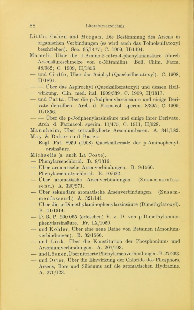 Little, Cahen und Morgan, Die Bestimmung des Arsens in organischen Verbindungen (es wird auch das Toluolsulfatoxyl beschrieben). Soc. 95/1477; C. 1909, 11/1494. Mameli, Über die l-Amino-2-nitro-4-phenylarsinsäure (durch Arsensäureschmelze von o-Nitranilin). Boll. Chim. Farm. 48/682; C. 1909, 11/1856. — und Ciuffo, Über das Asiphyl (Quecksilberatoxyl). C. 1908, 11/1891. Über das Aspirochyl (Quecksilberatoxyl) und dessen Heil- wirkung. Clin. med. ital. 1909/339; C. 1909, 11/1817. — und Patta, Über die p-Jodphenylarsinsäure und einige Deri- vate derselben. Arch. d. Farmacol. sperim. 8/395; C. 1909, 11/1856. Über die p-Jodphenylarsinsäure und einige ihrer Derivate. Arch. d. Farmacol. sperim. 11/475; C. 1911, 11/628. annheim, Über tetraalkylierte Arsoniumbasen. A. 341/182. ay & Baker und Bates: Engl. Pat. 8959 (1908) Quecksilbersalz der p-Aminophenyl- arsinsäure. Michaelis (s. auch La Coste). — Phenylarsenchlorid. B. 8/1316. — Über aromatische Arsenverbindungen. B. 9/1566. — Phenylarsentetrachlorid. B. 10/622. — Über aromatische Arsen Verbindungen. (Zusammenfas- send.) A. 320/271. -— Über sekundäre aromatische Arsenverbindungen. (Zusam- menfassend.) A. 321/141. — Über die p-Dimethylaminophenylarsinsäure (Dimethylatoxyl). B. 41/1514. — D. R. P. 200 065 (erloschen) V. z. D. von p-Dimethylamino- phenylarsinsäure. Fr. IX/1050. — und Köhler, Über eine neue Reihe von Betainen (Arsonium- Verbindungen). B. 32/1566. — und Link, Über die Konstitution der Phosphonium- und Arsonium Verbindungen. A. 207/193. — und Lös ner,Über nitrierte Phenylarsen Verbindungen. B. 27/263. — und Oster, Über die Einwirkung der Chloride des Phosphors, Arsens, Bors und Siliciums auf die aromatischen Hydrazine. A. 270/123.