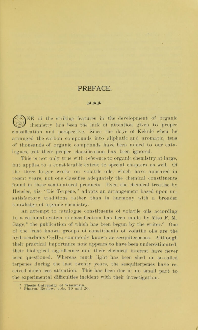 PREFACE. of tlie striking features in the development of organic chemistry has been the lack of attention given to proper classification and perspective. Since the days of Ivekuld when lie arranged the carbon compounds into aliphatic and aromatic, tens of thousands of organic compounds have been added to our cata- logues, yet their proper classification has been ignored. This is not only true with reference to organic chemistry at large, but applies to a considerable extent to special chapters as well. Of the three larger works on volatile oils, which have appeared in recent years, not one classifies adequately the chemical constituents found in these semi-natural products. Even the chemical treatise by Heasier, viz. “Die Terpene.” adopts an arrangement based upon un- satisfactory traditions rather than in harmony with a broader knowledge of organic chemistry. An attempt to catalogue constituents of volatile oils according to a rational system of classification has been made by Miss F. M. Gage,* the publication of which has been begun by the writer.0 One of the least known groups of constituents of volatile oils are the hydrocarbons Cir,H2i commonly known as sesquiterpenes. Although their practical importance now appears to have been underestimated, their biological significance and their chemical interest have never been questioned. Whereas much light has been shed on so-called terpenes during the last twenty years, the sesquiterpenes have re- ceived much less attention. This has been due in no small part to the experimental difficulties incident with their investigation. * Thesis University of Wisconsin. ° Pharm. Review, vols. 19 and CO.