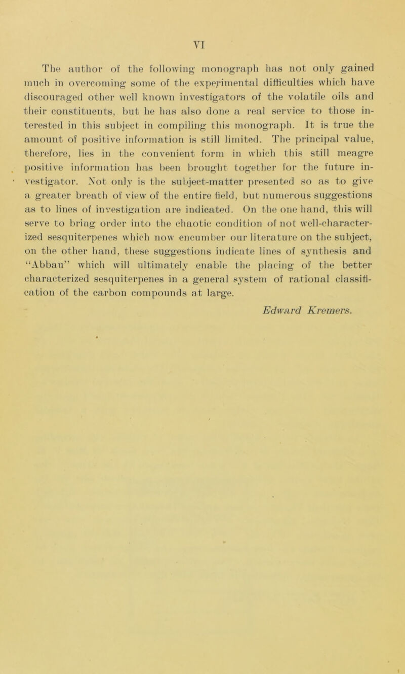 The author of the following monograph lias not only gained much in overcoming some of the experimental difficulties which have discouraged other well known investigators of the volatile oils and their constituents, but he has also done a real service to those in- terested in this subject in compiling this monograph. It is true the amount of positive information is still limited. The principal value, therefore, lies in the convenient form in which this still meagre positive information has been brought together for the future in- vestigator. Not only is the subject-matter presented so as to give a greater breath of view of the entire field, but numerous suggestions as to lines of investigation are indicated. On the one hand, this will serve to bring order into the chaotic condition of not well-character- ized sesquiterpenes which now encumber our literature on the subject, on the other hand, these suggestions indicate lines of synthesis and “Abbau” which will ultimately enable the placing of the better characterized sesquiterpenes in a general system of rational classifi- cation of the carbon compounds at large. Edward Krewers.