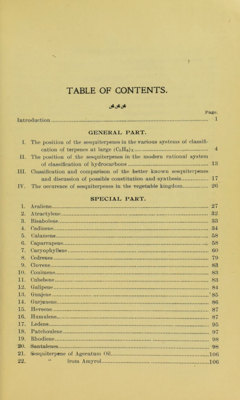 TABLE OF CONTENTS Introduction Page. ... 1 GENERAL PART. I. The position of the sesquiterpenes in the various systems of classifi- cation of terpenes at large (Cr.Hslx 4 II. The position of the sesquiterpenes in the modern rational system of classification of hydrocarbons 13 III. Classification and comparison of the better known sesquiterpenes and discussion of possible constitution and synthesis 17 IV. The occurence of sesquiterpenes in the vegetable kingdom 26 SPECIAL PART. 1. Araliene 27 2. Atraetylene 32 3. Bisabolene 33 4. Cadinene 34 5. Calamene 58 G. Caparrapeue 58 7. Caryopbyllene GO 8. Cedrenes 79 9. Clovene 83 10. Conimene 83 11. Cubebene 83 12. Galipene 84 13. Gfuajene ’85 14. Gurjunene 86 15. Heveene 87 16. Humulene 87 17. Ledene 95 18. Patchoulene 97 19. Rhodiene 98 20. Santalenes 98 21. Sesquiterpene of Ageratum Oil 10G 22. “ from Amyrol 106