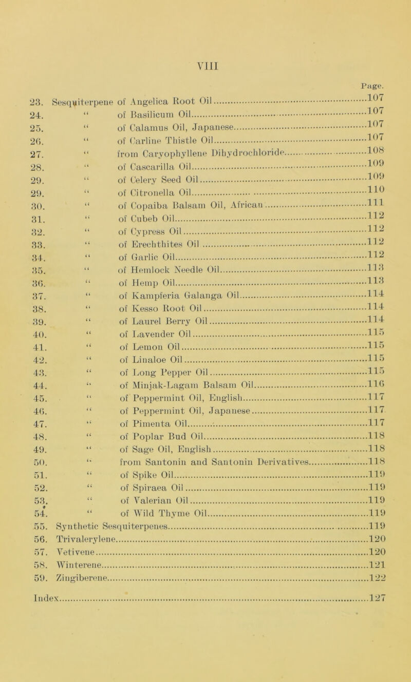 Page. 23. Sesquiterpene of Angelica Root Oil 24. “ of Basilicum Oil 25. “ of Calamus Oil, Japanese 26. “ of Carline Thistle Oil 27. “ from Caryophyllene Dihydrochloride lt)N 28. “ of Cascarilla Oil 29. “ of Celery Seed Oil 29. “ of Citronella Oil 30. “ of Copaiba Balsam Oil, African HI 31. “ of Cubeb Oil H2 32. “ of Cypress Oil H2 33. “ of Erechthites Oil 34. “ of Garlic Oil H2 35. “ of Hemlock Needle Oil Hd 3(5. “ of Hemp Oil H3 37. “ of Kampferia Galanga Oil HI 38. “ of Ivesso Root Oil 114 39. “ of Laurel Berry Oil HI 40. “ of Lavender Oil Ho 41. “ of Lemon Oil H5 42. “ of Linaloe Oil 115 43. “ of Long Pepper Oil 115 44. “ of Minjak-Lagam Balsam Oil 116 45. “ of Peppermint Oil, English 117 46. “ of Peppermint Oil, Japanese Ill 47. “ of Pimenta Oil '. 1H 48. “ of Poplar Bud Oil 118 49. “ of Sage Oil, English 118 50. *• from Santonin and Santonin Derivatives 118 51. “ of Spike Oil 119 52. “ of Spiraea Oil 119 53. “ of Valerian Oil 119 54*. “ of Wild Thyme Oil 119 55. Synthetic Sesquiterpenes 119 56. Trivalerylene 120 57. Vetivene 120 58. Winterene 121 59. Zingiberene 122 Index 127