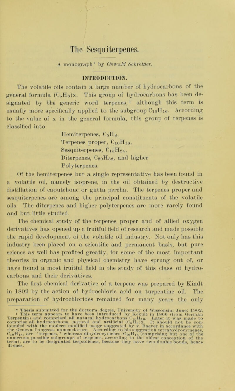 A monograph* by Oswald Schreiner. INTRODUCTION. The volatile oils contain a large number of hydrocarbons of the general formula (CsHslx. This group of hydrocarbons has been de- signated by the generic word terpenes,* 1 although this term is usually more specifically applied to the subgroup CioHia. According to the value of x in the general formula, this group of terpenes is classified into Hemiterpenes, CsHs, Terpenes proper, G’loHio, Sesquiterpenes, C15H24, Diterpenes, C20H82, and higher Polyterpenes. Of the hemiterpenes but a single representative has been found in a volatile oil, namely isoprene, in the oil obtained by destructive distillation of caoutchouc or gutta percha. The terpenes proper and sesquiterpenes are among the principal constituents of the volatile oils. The diterpenes and higher polyterpenes are more rarely found and but little studied. The chemical study of the terpenes proper and of allied oxygen derivatives has opened up a fruitful field of research and made possible the rapid development of the volatile oil industry. Not only has this industry been placed on a scientific and permanent basis, but pure science as well has profited greatly, for some of the most important theories in organic and physical chemistry have sprung out of, or have found a most fruitful field in the study of this class of hydro- carbons and their derivatives. The first chemical derivative of a terpene was prepared by Kindt in 1802 by the action of hydrochloric acid on turpentine oil. The preparation of hydrochlorides remained for many years the only * Thesis submitted for the doctor's degree. University of Wisconsin. June. 1902. 1 This term appears to have been introduced by Kckuld in 1866 (from German Terpentin) and comprised all natural hydrocarbons' C,0IJ16. Later it was made to comprise ail hydrocarbons, natural and artificial (Cr>Hs)x. It should not be con- founded with the modern modified usage suggested by v. Bae.ver in accordance with the Geneva Congress nomenclature. According to his suggestion tetrahydroeymenes, Ci0H,s, are “terpenes,” whereas dih.vdroc.vmenes. t'10I-Ilfi (comprising but one of the numerous possible subgroups of terpenes, according to the oldest conception of the term), are to be designated terpadienes, because they have two double bonds, hence di-enes.