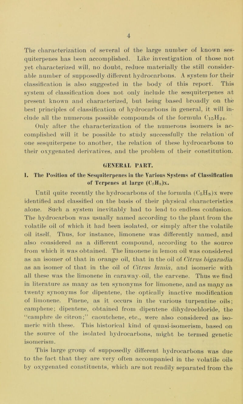The characterization of several of the large number of known ses- quiterpenes has been accomplished. Like investigation of those not yet characterized will, no doubt, reduce materially the still consider- able number of supposedly different hydrocarbons. A system for their classification is also suggested in the body of this report. This system of classification does not only include the sesquiterpenes at present known and characterized, but being based broadly on the best principles of classification of hydrocarbons in general, it will in- clude all the numerous possible compounds of the formula C15H24. Only after the characterization of the numerous isomers is ac- complished will it be possible to study successfully the relation of one sesquiterpene to another, the relation of these hydrocarbons to their oxygenated derivatives, and the problem of their constitution. GENERAL PART. I. The Position of the Sesquiterpenes in the Various Systems of Classification of Terpenes at large (CrHs)x. Until quite recently the hydrocarbons of the formula (CsHsJx were identified and classified on the basis of their physical characteristics alone. Such a system inevitably had to lead to endless confusion. The hydrocarbon was usually named according to the plant from the volatile oil of which it had been isolated, or simply after the volatile oil itself. Thus, for instance, limonene was differently named, and also considered as a different compound, according to the source from which it was obtained. The limonene in lemon oil was considered as an isomer of that in orange oil, that in the oil of Citrus bigaradia as an isomer of that in the oil of Citrus lumia, and isomeric with all these was the limonene in caraway oil, the carvene. Thus we find in literature as many as ten synonyms for limonene, and as many as twenty synonyms for dipentene, the optically inactive modification of limonene. Pinene, as it occurs in the various turpentine oils; camphene; dipentene, obtained from dipentene dihydrochloride, the “camphre de citron;” caoutchene, etc., were also considered as iso- meric with these. This historical kind of quasi-isomerism, based on the source of the isolated hydrocarbons, might be termed genetic isomerism. This large group of supposedly different hydrocarbons was due to the fact that they are very often accompanied in the volatile oils by oxygenated constituents, which are not readily separated from the