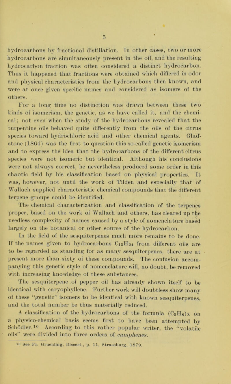 o hydrocarbons by fractional distillation. In other cases, two or more hydrocarbons are simultaneously present in the oil, and the resulting hydrocarbon fraction was often considered a distinct hydrocarbon. Thus it happened that fractions were obtained which differed in odor and physical characteristics from the hydrocarbons then known, and were at once given specific names and considered as isomers of the others. For a long time no distinction was drawn between these two kinds of isomerism, the genetic, as we have called it, and the chemi- cal; not even when the study of the hydrocarbons revealed that the turpentine oils behaved quite differently from the oils of the citrus species toward hydrochloric acid and other chemical agents. Glad- stone (1864) was the first to question this so-called genetic isomerism and to express the idea that the hydrocarbons of the different citrus species were not isomeric but identical. Although his conclusions were not always correct, he nevertheless produced some order in this chaotic field by his classification based on physical properties. It was, however, not until the work of Tilden and especially that of Wallach supplied characteristic chemical compounds that the different terpene groups could be identified. The chemical characterization and classification of the terpenes proper, based on the work of Wallach and others, has cleared up the needless complexity of names caused by a style of nomenclature based largely on the botanical or other source of the hydrocarbon. In the field of the sesquiterpenes much more remains to be done. If the names given to hydrocarbons C13H04 from different oils are to be regarded as standing for as many sesquiterpenes, there are at present more than sixty of these compounds. The confusion accom- panying this genetic style of nomenclature will, no doubt, be removed with increasing knowledge of these substances. The sesquiterpene of pepper oil has already shown itself to be identical with caryophyllene. Further work will doubtless show many of these “genetic” isomers to be identical with known sesquiterpenes, and the total number be thus materially reduced. A classification of the hydrocarbons of the formula. (Cr,H8)x on a physico-chemical basis seems first to have been attempted by Schodler.10 According to this rather popular writer, the “volatile oils” were divided into three orders of cam phenes.