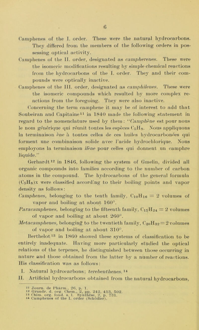 Camphenes of the I. order. These were the natural hydrocarbons. They differed from the members of the following orders in pos- sessing optical activity. Camphenes of the II. order, designated as campherenes. These were the isomeric modifications resulting by simple chemical reactions from the hydrocarbons of the I. order. They and their com- pounds were optically inactive. Camphenes of the III. order, designated as camphilenes. These were the isomeric compounds which resulted by more complex re- actions from the foregoing. They were also inactive. Concerning the term camphene it may be of interest to add that Soubeiran and Capitaine11 in 1840 made the following statement in regard to the nomenclature used by them : “Curnphfrne est pour nous le nom generique qui reunit toutes les especes (V.Hh. Nous appliquons la tenninaison e/m a. toutes cedes de ces huiles hydrocarbonees qui forment line combinaison solide avec l’acide hydrochlorique. Nous employons la terminaison ilene pour cedes qui donnent un camphre liquide.” Gerhardt12 in 184(3, following the system of Gmelin, divided ad organic compounds into families according to the number of carbon atoms in the compound. The hydrocarbons of the general formula (CsHslx were classified according to their boiling points and vapor density as follows: Camphenes, belonging to the tenth family, CioHio = 2 volumes of vapor and boiling at about 160°. Paracamphenes, belonging to the fifteenth family, C15H24 = 2 volumes of vapor and boiling at about 2(50°. Metacamphenes, belonging to the twentieth family, CaoHa2 = 2 volumes of vapor and boiling at about 310°. Berthelot13 in 1860 showed these systems of classification to be entirely inadequate. Having more particularly studied the optical relations of the terpenes, he distinguished between those occurring in nature and those obtained from the latter by a number of reactions. His classification was as follows: I. Natural hydrocarbons; terebenthenes.14 II. Artificial hydrocarbons obtained from the natural hydrocarbons, 11 Journ. de Pharm., 26, p. 1. 12 Grundr. d. org. Chem., 2, pp. 242, 413, 502. 13 Ghim. org. (ond. s. 1. Synthese, 2, p. 731. i* Camphenes of the 1. order (Schodler).