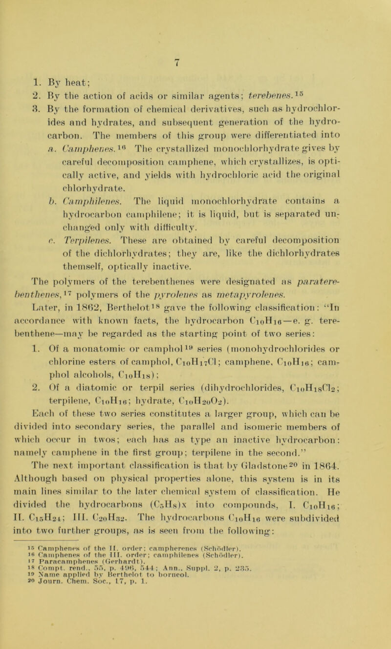 f 1. By heat; 2. By the action of acids or similar agents; terebenes.15 3. By the formation of chemical derivatives, such as hydrochlor- ides and hydrates, and subsequent generation of the hydro- carbon. The members of this group were differentiated into a. Camphenes.10 The crystallized monochlorhydrate gives by careful decomposition cainphene, which crystallizes, is opti- cally active, and yields with hydrochloric acid the original chlorhydrate. b. Camphilenes. The liquid monochlorhydrate contains a hydrocarbon camphilene; it is liquid, but is separated un- changed only with difficulty. e. Terpilenes. These are obtained by careful decomposition of the dichlofhydrates; they are, like the dichlorhydrates themself, optically inactive. The polymers of the terebenthenes were designated as paratere- benthenes,17 polymers of the pyrolenes as metapyrolenes. Later, in 1862, Berthelot18 gave the following classification: “In accordance with known facts, the hydrocarbon CioHie — e. g. tere- benthene—may be regarded as the starting point of two series: 1. Of a monatomic or camphol19 series (monohydrochlorides or chlorine esters of camphol, C10H17CI; camphene, CioHio; cam- phol alcohols, Ciollis); 2. Of a diatomic or terpil series (dihydrochlorides, C10H18CI2; terpilene, CtoHie; hydrate, C10H20O2). Each of these two series constitutes a larger group, which can be divided into secondary series, the parallel and isomeric members of which occur in twos; each has as type an inactive hydrocarbon: namely camphene in the first group; terpilene in the second.” The next important classification is that by Gladstone20 in 1864. Although based on physical properties alone, this system is in its main lines similar to the later chemical system of classification. He divided the hydrocarbons (C.-,Hs)x into compounds, I. CioHie; II. C15H2G HI. C20H32. The hydrocarbons ('10H10 were subdivided into two further groups, as is seen from the following: is Camphenes of the If. order; campherenes (Schodler). is Camphenes of the III. order; camphilenes (Schodler). 17 Paracamphenes (Gerhardt). is Conipt, rend., 55, p. 496, 544; Ann.. Suppl. 2, p. 235. m Name applied by Berthelot to borneol. Journ. Chem. Soc., L7, p. 1.