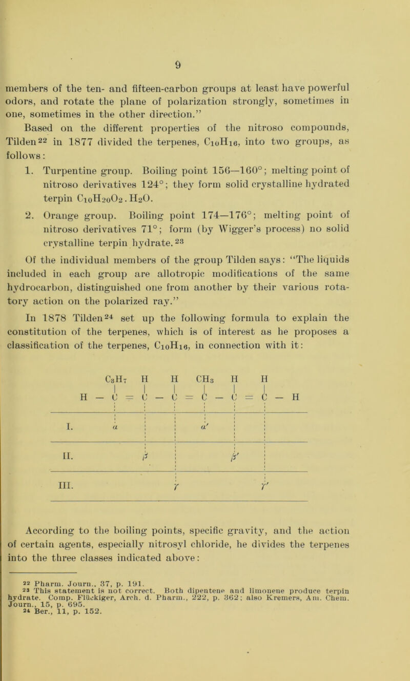 members of the ten- and fifteen-carbon groups at least have powerful odors, and rotate the plane of polarization strongly, sometimes in one, sometimes in the other direction.” Based on the different properties of the nitroso compounds, Tilden22 in 1877 divided the terpenes, CioHie, into two groups, as follows: 1. Turpentine group. Boiling point 156—160°; melting point of nitroso derivatives 124°; they form solid crystalline hydrated terpin C10H20O2. Hot). 2. Orange group. Boiling point 174—176°; melting point of nitroso derivatives 71°; form (by Wigger’s process) no solid crystalline terpin hydrate.23 Of the individual members of the group Tilden says: “The liquids included in each group are allotropic modifications of the same hydrocarbon, distinguished one from another by their various rota- tory action on the polarized ray.” In 1878 Tilden24 set up the following formula to explain the constitution of the terpenes, which is of interest as he proposes a classification of the terpenes, CioHia, in connection with it: CsH- H H CH3 H H I I I I I I H — 0 = 0 — U = C — 0 = C — H I. a a' II. >*> /- f hi. r r According to the boiling points, specific gravity, and the action of certain agents, especially nitrosvl chloride, he divides the terpenes into the three classes indicated above: 22 Pharm. Journ.. 37, p. 191. 23 This statement is not correct. Both dipentene and limonene produce terpin hydrate. Comp. Fliiekiger, Arch. d. Pharm., 222, p. 362; also Kremers, Am. Chem. Journ., 15, p. 695. 2* Ber., 11, p. 152.
