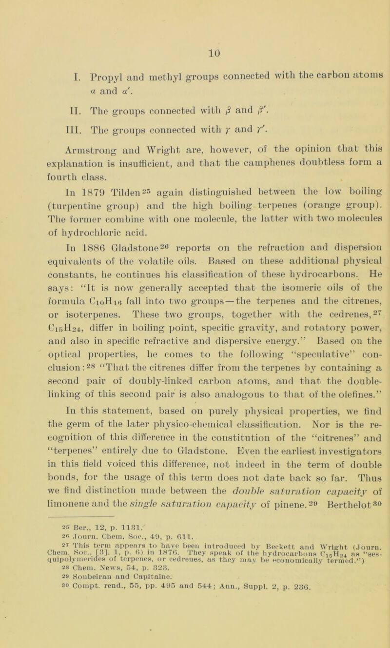 I. Propyl and methyl groups connected with the carbon atoms a and a'. II. The groups connected with /3 and /?'. III. The groups connected with y and y'. Armstrong and Wright are, however, of the opinion that this explanation is insufficient, and that the camphenes doubtless form a fourth class. In 1879 Tilden25 again distinguished between the low boiling (turpentine group) and the high boiling terpenes (orange group). The former combine with one molecule, the latter with two molecules of hydrochloric acid. In 188G Gladstone26 reports on the refraction and dispersion equivalents of the volatile oils. Based on these additional physical constants, he continues his classification of these hydrocarbons. He says: “It is now generally accepted that the isomeric oils of the formula CioHm fall into two groups — the terpenes and the citrenes, or isoterpenes. These two groups, together with the cedrenes,27 C15H24, differ in boiling point, specific gravity, and rotatory power, and also in specific refractive and dispersive energy.” Based on the optical properties, he comes to the following “speculative” con- clusion:28 “That the citrenes differ from the terpenes bjr containing a second pair of doubly-linked carbon atoms, and that the double- linking of this second pair is also analogous to that of the olefines.” I11 this statement, based on purely physical properties, we find the germ of the later physico-chemical classification. Nor is the re- cognition of this difference in the constitution of the “citrenes” and “terpenes” entirely due to Gladstone. Even the earliest investigators in this field voiced this difference, not indeed in the term of double bonds, for the usage of this term does not date back so far. Thus we find distinction made between the double saturation capacity of limonene and the single saturation capacity of pinene.29 Berthelot30 25 Ber., 12, p. 1131. 2fi Jonrn. Chem. Soc., 49, p. 611. 27 This term appears to have been introduced by Beckett and Wright (Journ. Chem. Soc., [3], 1, p. 6) in 1876. They speak of the hydrocarbons C15H24 ns “ses- quipolymerides of terpenes, or cedrenes, as they may be economically termed.”) 28 Chem. News, 54, p. 323. 29 Soubeiran and Capitaine. 30 Compt. rend., 55, pp. 495 and 544; Ann., Suppl. 2, p. 236.