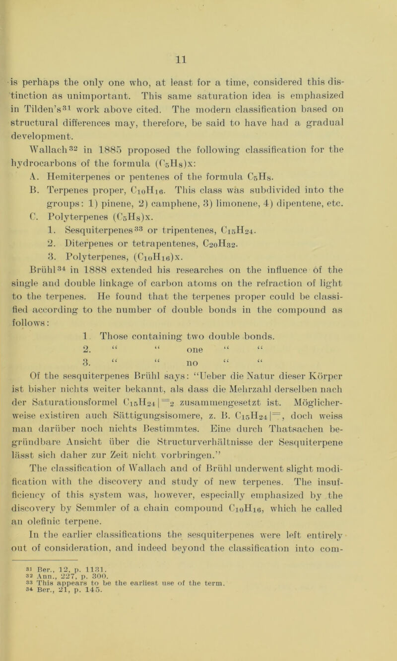 is perhaps the only one who, at least for a time, considered this dis- tinction as unimportant. This same saturation idea is emphasized in Tilden’s31 work above cited. The modern classification based on structural differences may, therefore, be said to have had a gradual development. Wallach32 in 1885 proposed the following classification for the hydrocarbons of the formula (CsHsJx: A. Hemiterpenes or pentenes of the formula CsHy. B. Terpenes proper, CioHie. This class was subdivided into the groups: 1) pinene, 2) camphene, 3) limonene, 4) dipentene, etc. G. Potyterpenes (CbH8)x. 1. Sesquiterpenes33 or tripentenes, C15H24. 2. Diterpenes or tetrapentenes, C20H32. 3. Polyterpenes, (CioHie)x. Briihl 3± in 1888 extended his researches on the influence of the single and double linkage of carbon atoms on the refraction of light to the terpenes. He found that the terpenes proper could be classi- fied according to the number of double bonds in the compound as follows: 1 Those containing two double bonds. 2. “ “ one “ “ 3. “ “ no Of the sesquiterpenes Briihl says: “Ueber die Natur dieser Korper ist bisher niclits weiter bekannt, als dass die Mehrzahl derselben nach der Saturationsformel Cir>H24|=2 zusamraengesetzt ist. Moglicher- weise existiren auch Sattigungsisomere, z. B. Ci5H24|=, docli weiss man dariiber noch niclits Bestimmtes. Eine durch Thatsachen be- griindbare Ansicht fiber die Strueturverhaltnisse der Sesquiterpene lasst sicli daher zur Zeit nicht vorbringen.” The classification of Wallach and of Briihl underwent slight modi- fication with the discovery and study of new terpenes. The insuf- ficiency of this system was, however, especially emphasized Ivy the discovery by Semmler of a chain compound CioHie, which he called an olefinic terpene. In the earlier classifications the sesquiterpenes were left entirely out of consideration, and indeed beyond the classification into com- 31 Ber.. 12. p. 1131. 32 Ann., 227, p. 300. 33 This appears to be the earliest use of the term. 34 Ber., 21, p. 145.