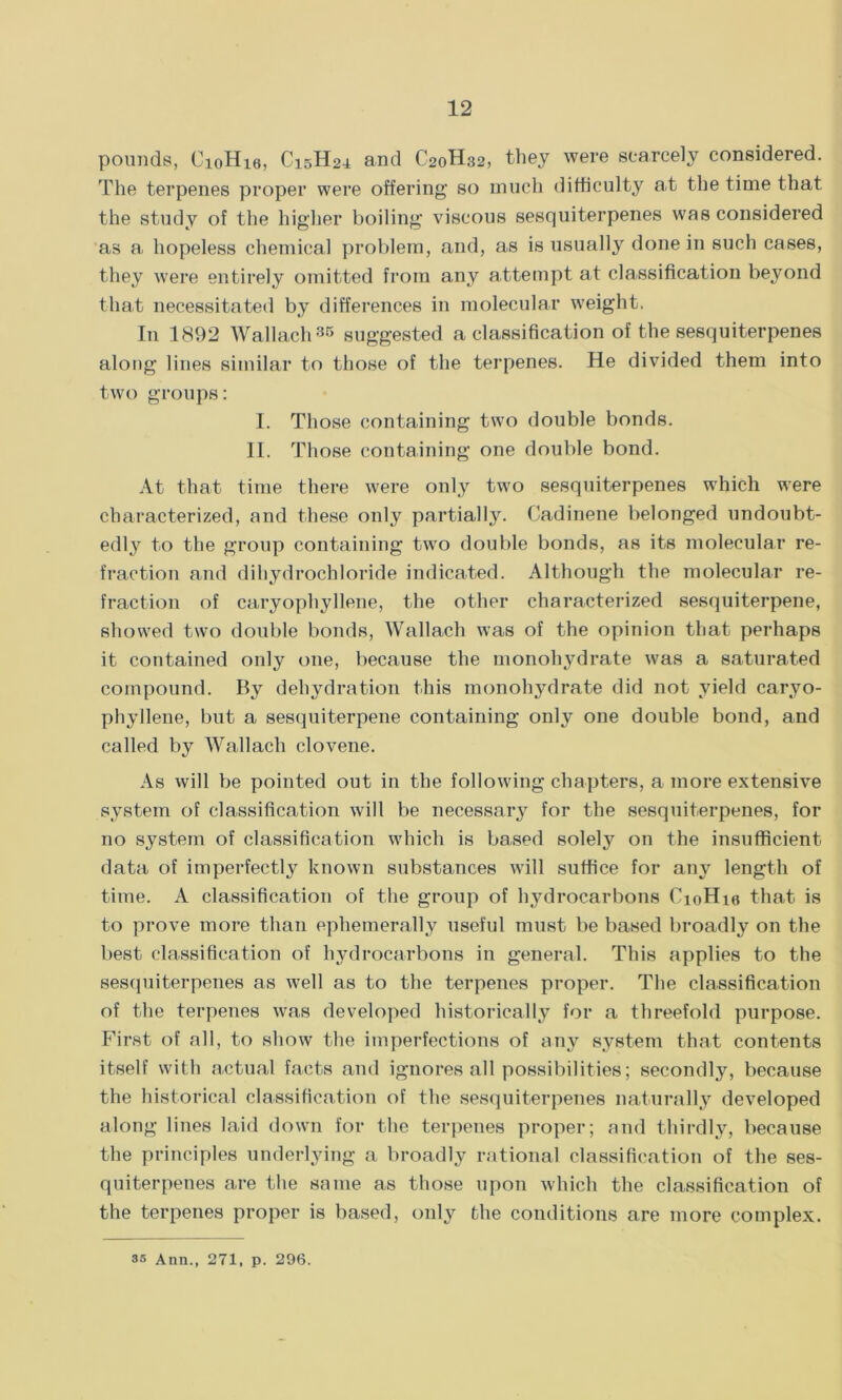pounds, C10II16, C15H24 and C20H32, they were scarcely considered. The terpenes proper were offering so much difficulty at the time that the study of the higher boiling viscous sesquiterpenes was considered as a hopeless chemical problem, and, as is usually done in such cases, they were entirely omitted from any attempt at classification beyond that necessitated by differences in molecular weight, In 1892 Wallach35 suggested a classification of the sesquiterpenes along lines similar to those of the terpenes. He divided them into two groups: I. Those containing two double bonds. II. Those containing one double bond. At that time there were only two sesquiterpenes which were characterized, and these only partially. Cadinene belonged undoubt- edly to the group containing two double bonds, as its molecular re- fraction and dihydrochloride indicated. Although the molecular re- fraction of caryophyllene, the other characterized sesquiterpene, showed two double bonds, Wallach was of the opinion that perhaps it contained only one, because the monohydrate was a saturated compound. By dehydration this monohydrate did not yield caryo- phyllene, but a sesquiterpene containing only one double bond, and called by Wallach clovene. As will be pointed out in the following chapters, a more extensive system of classification will be necessary for the sesquiterpenes, for no system of classification which is based solely on the insufficient data of imperfectly known substances will suffice for any length of time. A classification of the group of hydrocarbons CioHie that is to prove more than ephemerally useful must be based broadly on the best classification of hydrocarbons in general. This applies to the sesquiterpenes as well as to the terpenes proper. The classification of the terpenes was developed historically for a threefold purpose. First of all, to show the imperfections of any system that contents itself with actual facts and ignores all possibilities; secondly, because the historical classification of the sesquiterpenes naturally developed along lines laid down for the terpenes proper; and thirdly, because the principles underlying a broadly rational classification of the ses- quiterpenes are the same as those upon which the classification of the terpenes proper is based, only the conditions are more complex. 35 Ann., 271, p. 296.