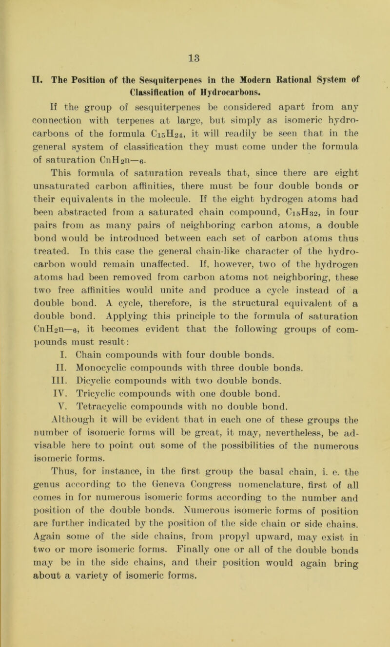 II. The Position of the Sesquiterpenes in the Modern Rational System of Classification of Hydrocarbons. If the group of sesquiterpenes be considered apart from any connection with terpenes at large, but simply as isomeric hydro- carbons of the formula C15H24, it will readily be seen that in the general system of classification they must come under the formula of saturation CnH211—6. This formula of saturation reveals that, since there are eight unsaturated carbon affinities, there must be four double bonds or their equivalents in the molecule. If the eight hydrogen atoms had been abstracted from a saturated chain compound, C15H32, in four pairs from as many pairs of neighboring carbon atoms, a double bond would be introduced between each set of carbon atoms thus treated. In this case the general chain-like character of the hydro- carbon would remain unaffected. If. however, two of the hydrogen atoms had been removed from carbon atoms not neighboring, these two free affinities would unite and produce a cycle instead of a double bond. A cymle, therefore, is the structural equivalent of a double bond. Applying this principle to the formula of saturation CnH2n—e, it becomes evident that the following groups of com- pounds must result: I. Chain compounds with four double bonds. II. Monocyclic compounds with three double bonds. III. Dicyclic compounds with two double bonds. IV. Tricyclic compounds with one double bond. V. Tetracyclic compounds with no double bond. Although it will be evident that in each one of these groups the number of isomeric forms will be great, it may, nevertheless, be ad- visable here to point out some of the possibilities of the numerous isomeric forms. Thus, for instance, in the first group the basal chain, i. e. the genus according to the Geneva Congress nomenclature, first of all comes in for numerous isomeric forms according to the number and position of the double bonds. Numerous isomeric forms of position are further indicated by the position of the side chain or side chains. Again some of the side chains, from propyl upward, may exist in two or more isomeric forms. Finally one or all of the double bonds may be in the side chains, and their position wrould again bring about a variety of isomeric forms.