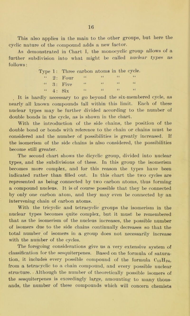 This also applies in the main to the other groups, but here the cyclic nature of the compound adds a new factor. As demonstrated in Chart I, the monocyclic group allows of a further subdivision into what might be called nuclear types as follows: Type 1: Three carbon atoms in the cycle. “ 2: Four “ 3: Five “ 4: Six It is hardly necessary to go beyond the six-membered cycle, as nearly all known compounds fall within this limit. Each of these nuclear types may be further divided according to the number of double bonds in the cycle, as is shown in the chart. With the introduction of the side chains, the position of the double bond or bonds with reference to the chain or chains must be considered and the number of possibilities is greatly increased. If the isomerism of the side chains is also considered, the possibilities become still greater. The second chart shows the dicyclic group, divided into nuclear types, and the subdivisions of these. In this group the isomerism becomes more complex, and for this reason the types have been indicated rather than filled out. In this chart the two cycles are represented as being connected by two carbon atoms, thus forming a compound nucleus. It is of course possible that they be connected by only one carbon atom, and they may even be connected by an intervening chain of carbon atoms. With the tricyclic and tetracyclic groups the isomerism in the nuclear types becomes quite complex, but it must be remembered that as the isomerism of the nucleus increases, the possible number of isomers due to the side chains continually decreases so that the total number of isomers in a group does not necessarily increase with the number of the cycles. The foregoing considerations give us a very extensive system of classification for the sesquiterpenes. Based on the formula of satura- tion, it includes every possible compound of the formula Ci5H24, from a tetracyclic to a chain compound, and every possible nuclear structure. Although the number of theoretically possible isomers of the sesquiterpenes is exceedingly large, amounting to many thous- ands, the number of these compounds which will concern chemists