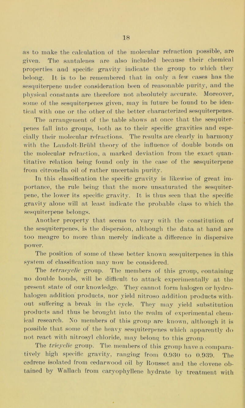 as to make the calculation of the molecular refraction possible, are given. The santalenes are also included because their chemical properties and specific gravity indicate the group to which they belong. It is to be remembered that in only a few cases has the sesquiterpene under consideration been of reasonable purity, and the physical constants are therefore not absolutely accurate. Moreover, some of the sesquiterpenes given, may in future be found to be iden- tical with one or the other of the better characterized sesquiterpenes. The arrangement of the table shows at once that the sesquiter- penes fall into groups, both as to their specific gravities and espe- cially their molecular refractions. The results are clearly in harmony with the Landolt-Briild theory of the influence of double bonds oil the molecular refraction, a marked deviation from the exact quan- titative relation being found only in the case of the sesquiterpene from citronella oil of rather uncertain purity. In this classification the specific gravity is likewise of great im- portance, the rule being that the more unsaturated the sesquiter- pene, the lower its specific gravity. It is thus seen that the specific gravity alone will at least indicate the probable class to which the sesquiterpene belongs. Another property that seems to vary with the constitution of the sesquiterpenes, is the dispersion, although the data at hand are too meagre to more than merely indicate a difference in dispersive power. The position of some of these better known sesquiterpenes in this system of classification may now be considered. The tetracyclic group. The members of this group, containing no double bonds, will be difficult to attack experimentally at the present state of our knowledge. They cannot form halogen or hydro- halogen addition products, nor yield nitroso addition products with- out suffering a break in t lie cycle. They may yield substitution products and thus be brought into the realm of experimental chem- ical research. No members of this group are known, although it is possible that some of the heavy sesquiterpenes which apparently do not react with nitrosyl chloride, may belong to this group. The tricyclic group. The members of this group have a compara- tively high specific gravity, ranging from 0.080 to 0.080. The cedrene isolated from cedarwood oil by Itousset and the clovene ob- tained by W allach from caryophyllene hydrate by treatment with