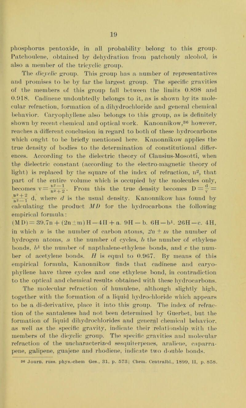 phosphorus pentoxide, in all probability belong to this group. I’atchoulene, obtained by dehydration from patchouly alcohol, is also a member of the tricyclic group. The clicyelic group. This group has a number of representatives and promises to be by far the largest group. The specific gravities of the members of this group fall between the limits 0.898 and 0.918. Cadinene undoubtedly belongs to it, as is shown by its mole- cular refraction, formation of a dihydrocldoride and general chemical behavior. Caryophyllene also belongs to this group, as is definitely shown by recent chemical and optical work. Kanonnikow,80 however, reaches a different conclusion in regard to both of these hydrocarbons which ought to be briefly mentioned here. Kanonnikow applies the true density of bodies to the determination of constitutional differ- ences. According to the dielectric theory of Clausius-Mosotti, when the dielectric constant (according to the electro-magnetic theory of light) is replaced by the square of the index of refraction, n2, that part of the entire volume which is occupied by the molecules only, becomes v= ''* , 7,. From this the true density becomes D = — = II - -f- *■' \ n2 -f. 2 Ii2_1 d, where d is the usual density. Kanonnikow has found by calculating the product MD for the hydrocarbons the following- empirical formula: (MD)= 39.In + (2n±m)H—4IT + a. 91I-b. 6H-bb 26ll-c. 4H, in which n is the number of carbon atoms, 2n + w the number of hydrogen atoms, a the number of cycles, b the number of ethylene bonds, bl the number of napthalene-ethylene bonds, and c the num- ber of acetylene bonds. // is equal to 0.967. By means of this empirical formula, Kanonnikow finds that cadinene and caryo- phyllene have three cycles and one ethylene bond, in contradiction to the optical and chemical results obtained with these hydrocarbons. The molecular refraction of humulene, although slightly high, together with the formation of a liquid hydrochloride which appears to be a di-derivative, place it into this group. The index of refrac- tion of the santalenes had not been determined by Guerbet, but the formation of liquid dihydrochlorides and general chemical behavior, as well as the specific gravity, indicate their relationship with the members of the dieyclie group. The specific gravities and molecular refraction of the uncharacterized sesquiterpenes, araliene, caparra- pene, galipene, guajene and rhodiene, indicate two double bonds. 36 Journ. rus8. phys.-ctaem Ges., 31, p. 573; Chem. Centralbl., 1899, II, p. 858.