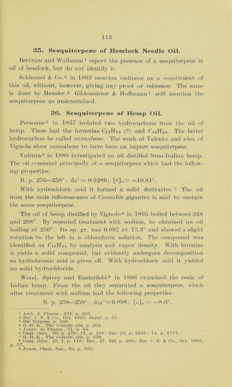 35. Sesquiterpene of Hemlock Needle Oil. Bertram and Walbaum1 report the presence of a sesquiterpene in oil of hemlock, but do not identify it. Schimmel & Co.2 in 1803 mention cadinene as a constituent of this oil, without, however, giving any proof or reference. The same is done by Heusler.3 * * * Gildemeister & Hoffmann' still mention the sesquiterpene as undetermined. 36. Sesquiterpene of Hemp Oil. I‘ersonner> in 1<S57 isolated two hydrocarbons from the oil of hemp. These had the formulas C12H14 (?) and C’isH2o. The latter hydrocarbon he called cannabene. The work of Yalenta and also of Vignola show eannabene to have been an impure sesquiterpene. Yalenta0 in 1880 investigated an oil distilled from Italian hemp. The oil consisted principally of a sesquiterpene which had the follow- ing properties: B. p. 256—258°; do° = 0.9289; [«]„= —10.81°. With hydrochloric acid it formed a solid derivative.7 The oil from the male infloresecence of Cannabis gigantea, is said to contain the same sesquiterpene. The oil of hemp distilled by Vignolo8 in 1895 boiled between 248 and 268°. By repeated treatment with sodium, he obtained an oil boiling at 256°. Its sp. gr. was 0.897 at 15.3° and showed a slight rotation to the left in a chloroform solution. The compound was identified as C15H24 by analysis and vapor density. With bromine it yields a solid compound, but evidently undergoes decomposition as hvdrobromic acid is given off. With hvdrochloric acid it vielded no solid hydrochloride. Wood, Spivey and Easterfield9 in 1896 examined the resin of Indian hemp. From the oil they separated a- sesquiterpene, which after treatment with sodium had the following properties: B. p. 258—259°; dis° = 0.S9S; [«]„ = —8.6°. 1 Arch. <1. Pharm., 231. p. 295. 2 Ber. v. S. & Co., Oct. 1893. Suppl. p. 21. 2 Die Terpene. p. 168 + O-H.-K., The volatile oils. p. 264. > Journ. de Pharm., 81, p. 48. o Gazz. ehim., 10, p. 479; 11, p. 101 ; Ber. 13, p. 2481 ; 14. p. 1717. 7 (i.-H.-K., The volatile oils, p. 338. 8 (Jazz, chim., 25, I, p. 110; Ber., 27. Bef. p. 406; Ber. v. S. & Co., Oct. 1895, p. 67. » Journ. Chem. Soc., 69, p, 539.