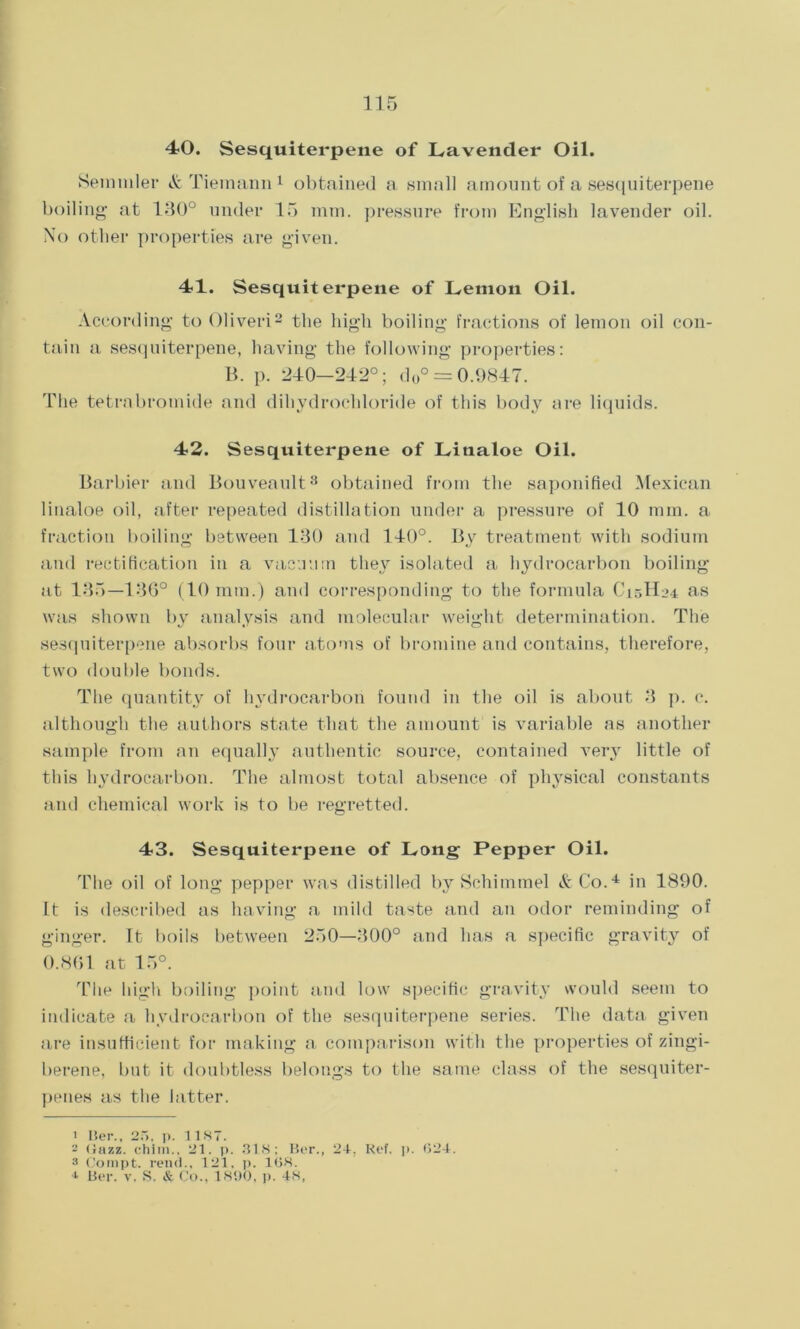 40. Sesquiterpene of Lavender Oil. Semmler & Tiemann 1 obtained a small amount of a sesquiterpene boiling at 130° under 15 mm. pressure from English lavender oil. No other properties are given. 41. Sesquiterpene of Lemon Oil. According to Oliveri2 the high boiling fractions of lemon oil con- tain a sesquiterpene, having the following properties: B. p. 240-242°; d0° = 0.9847. The tetrabromide and dihydrochloride of this body are liquids. 42. Sesquiterpene of Litialoe Oil. Barbier and Bouveault3 obtained from the saponified Mexican linaloe oil, after repeated distillation under a pressure of 10 mm. a fraction boiling between 130 and 140°. By treatment with sodium and rectification in a vacuum they isolated a hydrocarbon boiling at 135—136° (10 mm.) and corresponding to the formula C15H24 as was shown by analysis and molecular weight determination. The sesquiterpene absorbs four atoms of bromine and contains, therefore, two double bonds. The quantity of hydrocarbon found in the oil is about 3 p. c. although the authors state that the amount is variable as another sample from an equally authentic source, contained very little of this hydrocarbon. The almost total absence of physical constants and chemical work is to be regretted. 43. Sesquiterpene of Long Pepper Oil. The oil of long pepper was distilled by Schimmel A Co.4 in 1890. It is described as having a mild taste and an odor reminding of ginger. It boils between 250—300° and has a specific gravity of 0.861 at 15°. The high boiling point and low specific gravity would seem to indicate a hydrocarbon of the sesquiterpene series. The data given are insufficient for making a comparison with the properties of zingi- berene, but it doubtless belongs to the same class of the sesquiter- penes as the latter. 1 Her., 25, p. 11S7. 2 (Jazz, chim., 21. p. 318; Ber., 24, Ref. p. 024. 3 Compt. rend., 121, p. 168. * Ber. v. S. & Co., 1890, p. 48,