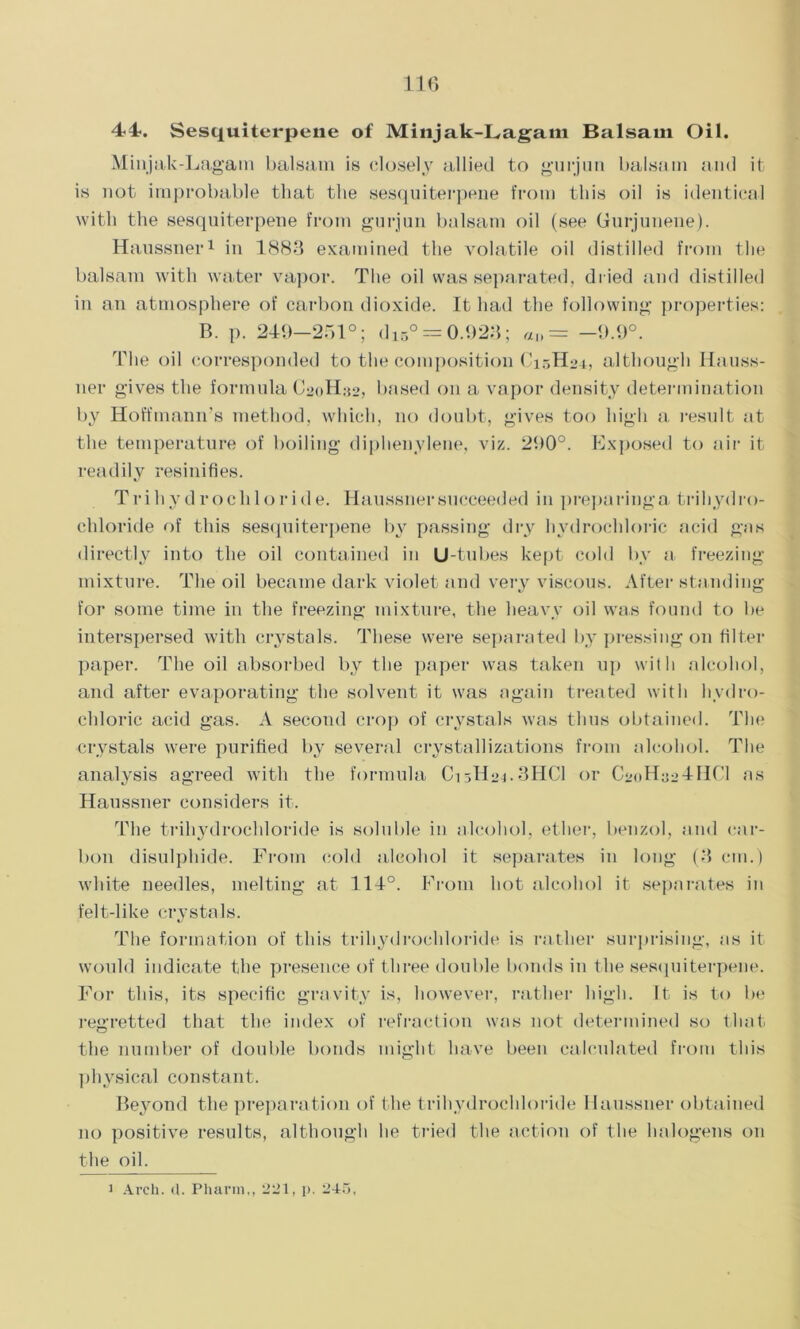 44. Sesquiterpene of Minjak-Lagam Balsam Oil. Minjak-Lagam balsam is closely allied to g’urjun balsam and it is not improbable that the sesquiterpene from this oil is identical with the sesquiterpene from gurjun balsam oil (see Gurjunene). Haussner1 in 1883 examined the volatile oil distilled from the balsam with water vapor. The oil was separated, dried and distilled in an atmosphere of carbon dioxide. It had the following properties: B. p. 249-251°; di5° = 0.923; «„ = -9.9°. The oil corresponded to the composition C15H24, although Hauss- ner gives the formula C^oH^, based on a vapor density determination by Hoffmann's method, which, no doubt, gives too high a result at the temperature of boiling diphenylene, viz. 290°. Exposed to air it readily resinifies. Trihydrochloride. Haussner succeeded in preparing a trihydro- chloride of this sesquiterpene by passing dry hydrochloric acid gas directly into the oil contained in U-tubes kept cold by a freezing mixture. The oil became dark violet and very viscous. After standing for some time in the freezing mixture, the heavy oil was found to be interspersed with crystals. These were separated by pressing on filter paper. The oil absorbed by the paper was taken up with alcohol, and after evaporating the solvent it was again treated with hydro- chloric acid gas. A second crop of crystals was thus obtained. The crystals were purified by several crystallizations from alcohol. The analysis agreed with the formula Ci3H21.3HC1 or CsoHaaTHCl as Haussner considers it. The trihydrochloride is soluble in alcohol, ether, benzol, and car- bon disulphide. From cold alcohol it separates in long (3 cm.) white needles, melting at 114°. From hot alcohol it separates in felt-like crystals. The formation of this trihydrochloride is rather surprising, as it would indicate the presence of three double bonds in the sesquiterpene. For this, its specific gravity is, however, rather high. It is to be regretted that the index of refraction was not determined so that the number of double bonds might have been calculated from this physical constant. Beyond the preparation of the trihydrochloride Haussner obtained 110 positive results, although he tried the action of the halogens on the oil.