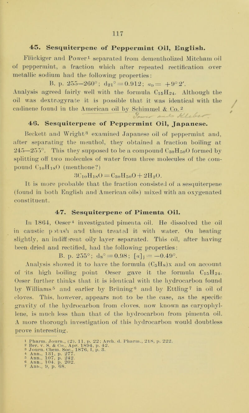 45. Sesquiterpene of Peppermint Oil, English. Eliickiger and Power1 separated from dementholized Mitcham oil of peppermint, a fraction which after repeated rectification over metallic sodium had the following properties: B. p. 255—260°; d2i° = 0.912; «„= + <>°2'. Analysis agreed fairly well with the formula C15H24. Although the oil was dextrogyrate it is possible that it was identical with the cadinene found in the American oil bv Schimmel & Co.2 v / a// A. __ ' 46. Sesquiterpene of Peppermint Oil, Japanese. Beckett and Wright3 * examined Japanese oil of peppermint and, after separating the menthol, they obtained a fraction boiling at 245—255°. This they supposed to be a compound C30H50O formed by splitting off two molecules of water from three molecules of the com- pound CioHisO (menthone?) BCioHist) — C30H50O + 2HaO. It is more probable that the fraction consisted of a sesquiterpene (found in both English and American oils) mixed with an oxygenated constituent. 47. Sesquiterpene of Pimenta Oil. In 1864, Oeser1 investigated pimenta oil. He dissolved the oil in caustic p itish and then treated it with water. On heating slightly, an indifferent oily layer separated. This oil, after having- been dried and rectified, had the following properties: B. p. 255°; d8° = 0.98 ; [«] j =-0.49°. Analysis showed it to have the formula (CsHsCx and on account of -its high boiling point Oeser gave it the formula C15H04. Oeser further thinks that it is identical with the hydrocarbon found by Williams5 * and earlier by Bridling0 and by Ettling7 in oil of cloves. This, however, appears not to be the case, as the specific gravity of the hydrocarbon from cloves, now known as caryophyl- lene, is much less than that of the hydrocarbon from pimenta oil. A more thorough investigation of this hydrocarbon would doubtless prove interesting. 1 Pharm. .Tourn., (2). 11. p. 22; Arch. (I. Pharm., 21S, p. 222. - Ber. v. S. & Co., Apr. 1894. p. 42. 3 Journ. Chem. Hoc., 1876, I, p. 3. * Ann., 131, p. 277. •r> Ann.. 107, p. 242. e Ann.. 104. p. 202. 7 Ann., 9, p. 68.