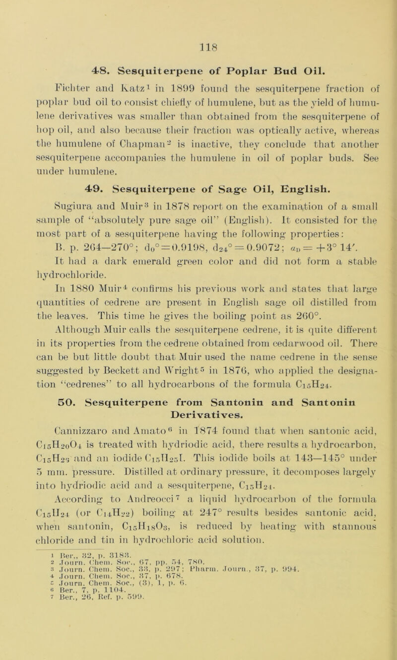 48. Sesquiterpene of Poplar Bud Oil. Fichter and Katz1 in 1899 found the sesquiterpene fraction of poplar bud oil to consist chiefly of humulene, but as the 3deld of liumu- lene derivatives was smaller than obtained from the sesquiterpene of hop oil, and also because their fraction was optically active, whereas the humulene of Chapman2 is inactive, they conclude that another sesquiterpene accompanies the humulene in oil of poplar buds. See under humulene. 49. Sesquiterpene of Sage Oil, English. Sug'iura and Muir3 in 1878 report on the examination of a small sample of “absolutely pure sage oil’’ (English). It consisted for the most part of a sesquiterpene having the following properties: B. p. 204—270°; d0° = 0.9198, d24° = 0.9072; «I>=+3°14/. It had a dark emerald green color and did not form a stable hydrochloride. In 1880 Muir4 confirms his previous work and states that large quantities of cedrene are present in English sage oil distilled from the leaves. This time he gives the boiling point as 200°. Although Muir calls the sesquiterpene cedrene, it is quite different in its properties from the cedrene obtained from cedarwood oil. There can be but little doubt that Muir used the name cedrene in the sense suggested by Beckett and Wright5 in 1870, who applied the designa- tion “cedrenes” to all hydrocarbons of the formula C1.3H04. 50. Sesquiterpene from Santonin and Santonin Derivatives. Cannizzaro and Amato6 in 1874 found that when santonic acid, C15H20O4 is treated with liydriodic acid, there results a hydrocarbon, C15H25 and an iodide C15H25I. This iodide boils at 143—145° under 5 mm. pressure. Distilled at ordinary pressure, it decomposes largely into liydriodic acid and a sesquiterpene, C10H04. According to Andreocci7 a liquid hydrocarbon of the formula C15II24 (or C14H22) boiling at 247° results besides santonic acid, when santonin, CisHisOa, is reduced by heating with stannous chloride and tin in hydrochloric acid solution. 1 Iter., 32, p. 3183. a ,1 obrn. (’hem. Sot*., 67, pp. •>+, 7S0. 3 Journ. Chem. Soc., 33, p. 207 ; Phariu. Journ., 37, p. 004. Journ. Cliem. Soc., 37, p. <378. c Journ. Chem. Soc., (3), 1, p. 6. 6 Ber., 7, p. 1104. 7 Ber., 26, Ref. p. 500.