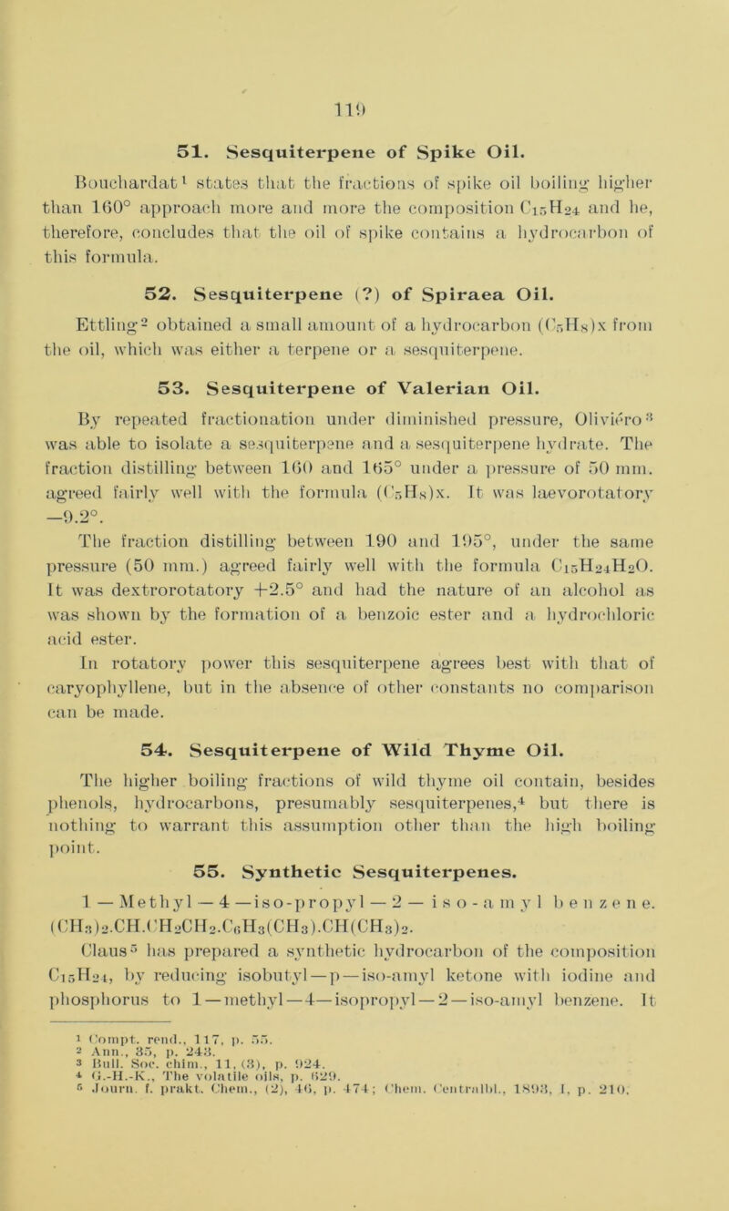 51. Sesquiterpene of Spike Oil. Boucliardat1 states that the fractions of spike oil boiling higher than 160° approach more and more the composition C15H24 and he, therefore, concludes that the oil of spike contains a hydrocarbon of this formula. 52. S esquiterpene (?) of Spiraea Oil. Ettling2 obtained a small amount of a hydrocarbon (Cr,Hg)x from the oil, which was either a terpene or a sesquiterpene. 53. Sesquiterpene of Valerian Oil. By repeated fractionation under diminished pressure, Oliviero3 was able to isolate a sesquiterpene and a sesquiterpene hydrate. The fraction distilling between 160 and 165° under a pressure of 50 mm. agreed fairly well with the formula ((V,Hs)x. It was laevorotatory 9.2°. The fraction distilling between 190 and 195°, under the same pressure (50 mm.) agreed fairly well with the formula C15H24H2O. It was dextrorotatory T2.5° and had the nature of an alcohol as was shown by the formation of a benzoic ester and a hydrochloric acid ester. In rotatory power this sesquiterpene agrees best with that of caryophyllene, but in the absence of other constants no comparison can be made. 54. Sesquiterpene of Wild Thyme Oil. The higher boiling fractions of wild thyme oil contain, besides phenols, hydrocarbons, presumably sesquiterpenes,4 5 but there is nothing to warrant this assumption other than the high boiling point. 55. Synthetic Sesquiterpenes. 1 — Methyl — 4 — iso-propyl — 2 — iso-amyl benzene. (CH3)2.CH.CH2CH2.C6H3(CH3).CH(CH8)2. Claus3 has prepared a synthetic hydrocarbon of the composition C15H24, by reducing isobutyl — p — iso-amyl ketone with iodine and phosphorus to 1 — methyl—4—isopropyl — 2 — iso-amyl benzene. It 1 Oompt. rend., 117, p. 55. - Ann., 35, p. 243. 3 Hull. Soc. chim., 11, (3), p. 924. 4 O.-H.-K., The volatile oils, p. 029. 5 Journ. f. prakt. Chein., (2), 40, p. 474; Chent. Centralbl., 1898, I, p. 210,