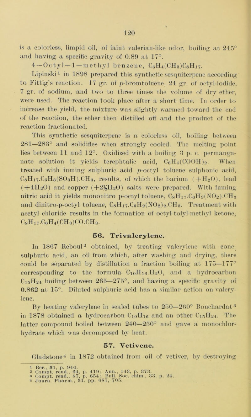 is a colorless, limpid oil, of faint valerian-like odor, boiling’ at 245° and having a specific gravity of 0.89 at 17°. 4 —Octyl —1—methyl benzene, Lipinski1 in 1898 prepared this synthetic sesquiterpene according to Fittig’s reaction. 17 gr. of p-bromtoluene, 24 gr. of octyl-iodide, 7 gr. of sodium, and two to three times the volume of dry ether, were used. The reaction took place after a short time. In order to increase the yield, the mixture was slightly warmed toward the end of the reaction, the ether then distilled off and the product of the reaction fractionated. This synthetic sesquiterpene is a, colorless oil, boiling between 281—283° and solidifies when strongly cooled. The melting point lies between 11 and 12°. Oxidized with a boiling 3 p. c. permanga- nate solution it yields terephtalic acid, CcH^COOH^. When treated with fuming sulphuric acid p-octyl toluene sulphonie acid, C8H,7.CoH3(S03H).CH3, results, of which the barium ( + HoO), lead (4-4HoO) and copper (+2%HoO) salts were prepared. With fuming nitric acid it yields mononitro p-octyl toluene, C8Hi7.CoH3(N02)GH3 and dinitro-p-octyl toluene, CsH^.CoHolNOob’l'Ha. Treatment with acetyl chloride results in the formation of octyl-tolyl-methyl ketone, C8Hi7.CoH4(CH3)CO.CH3. 56. Tri valerylene. In 1867 Reboul2 obtained, by treating valerylene with cone sulphuric acid, an oil from which, after washing and drying, there could be separated by distillation a fraction boiling at 175—177° corresponding to the formula CioHm.H^O, and a hydrocarbon C15II04 boiling between 265—275°, and having a specific gravity of 0.862 at 15°. Diluted sulphuric acid has a similar action on valery- lene. By heating valerylene in sealed tubes to 250—260° Boucliardat3 in 1878 obtained a hydrocarbon C10H16 and an other C1.-.H24. The latter compound boiled between 240—250° and gave a monochlor- hydrate which was decomposed by heat. 57. Vetivene. Gladstone4 in 1872 obtained from oil of vetiver, by destroying 1 Ber., 81, p. 940. 2 Compt. rend., 64, p. 419; Ann., 143, p. 373. a Compt. rend., 87. p. 654; Bull. Soc, chim., 33, p. 24. 4 Journ. Pharm., 31. pp, 687, 705,
